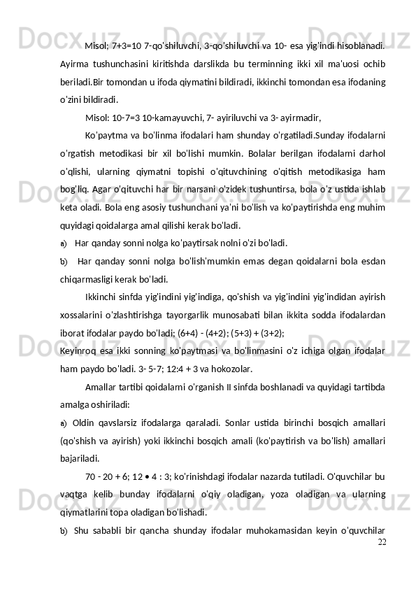 Misol; 7+3=10 7-qo'shiluvchi, 3-qo'shiluvchi va 10- esa yig'indi hisoblanadi.
Ayirma   tushunchasini   kiritishda   darslikda   bu   terminning   ikki   xil   ma'uosi   ochib
beriladi.Bir tomondan u ifoda qiymatini bildiradi, ikkinchi tomondan esa ifodaning
o'zini bildiradi.
Misol: 10-7=3 10-kamayuvchi, 7- ayiriluvchi va 3- ayirmadir,
Ko'paytma va bo'linma ifodalari ham shunday o'rgatiladi.Sunday ifodalarni
o'rgatish   metodikasi   bir   xil   bo'lishi   mumkin.   Bolalar   berilgan   ifodalarni   darhol
o'qlishi,   ularning   qiymatni   topishi   o'qituvchining   o'qitish   metodikasiga   ham
bog'liq. Agar o'qituvchi har bir  narsani o'zidek tushuntirsa,  bola o'z  ustida ishlab
keta oladi. Bola eng asosiy tushunchani ya'ni bo'lish va ko'paytirishda eng muhim
quyidagi qoidalarga amal qilishi kerak bo'ladi.
a) Har qanday sonni nolga ko'paytirsak nolni o'zi bo'ladi.
b) Har   qanday   sonni   nolga   bo'lish'mumkin   emas   degan   qoidalarni   bola   esdan
chiqarmasligi kerak bo'ladi.
Ikkinchi sinfda yig'indini yig'indiga, qo'shish va yig'indini yig'indidan ayirish
xossalarini   o'zlashtirishga   tayorgarlik   munosabati   bilan   ikkita   sodda   ifodalardan
iborat ifodalar paydo bo'ladi; (6+4) - (4+2); (5+3) + (3+2);
Keyinroq   esa   ikki   sonning   ko'paytmasi   va   bo'linmasini   o'z   ichiga   olgan   ifodalar
ham paydo bo'ladi. 3- 5-7; 12:4 + 3 va hokozolar.
Amallar tartibi qoidalarni o'rganish II sinfda boshlanadi va quyidagi tartibda
amalga oshiriladi:
a) Oldin   qavslarsiz   ifodalarga   qaraladi.   Sonlar   ustida   birinchi   bosqich   amallari
(qo'shish   va   ayirish)   yoki   ikkinchi   bosqich   amali   (ko'paytirish   va   bo'lish)   amallari
bajariladi.
70 - 20 + 6; 12 • 4 : 3; ko'rinishdagi ifodalar nazarda tutiladi. O'quvchilar bu
vaqtga   kelib   bunday   ifodalarni   o'qiy   oladigan,   yoza   oladigan   va   ularning
qiymatlarini topa oladigan bo'lishadi.
b) Shu   sababli   bir   qancha   shunday   ifodalar   muhokamasidan   keyin   o'quvchilar
22 