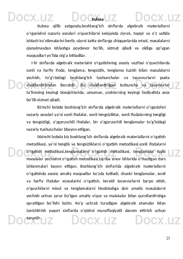 Xulosa
Xulosa   qilib   aytganda , boshlang ’ ich   sinflarda   algebraik   materiallarni
o ’ rganishni   nazariy   asoslari   o ’ quvchilarni   kelajakda   ziyrak ,   topqir   va   o ’ z   ustida
ishlash   ko ’ nikmalarini   berib ,  ularni   katta   sinflarga   chiqqanlarida   misol ,  masalalarni
qiynalmasdan   ishlashga   poydevor   bo ’ lib ,   xizmat   qiladi   va   oldiga   qo ’ ygan
maqsadlari   yo ’ lida   olg ’ a   intiladilar .
I - IV   sinflarda   algebraik   materialni   o ’ rgatishning   asosiy   vazifasi   o ’ quvchilarda
sonli   va   harfiy   ifoda ,   tenglama ,   tengsizlik ,   tenglama   tuzish   bilan   masalalarni
yechish ,   to ’ g ’ risidagi   boshlang ’ ich   tushunchalar   va   tasavvurlarni   puxta
shakllantirishdan   iboratdir .   Bu   shakllantirilgan   tushuncha   va   tasavvurlar
ta ’ limning   keyingi   bosqichlarida ,   umuman ,   yoshlarning   keyingi   faoliyatida   asos
bo ’ lib   xizmat   qiladi .
Birinchi   bobda   boshlang ’ ich   sinflarda   algebraik   materiallarni   o ’ rganishni
nazariy   asoslari   ya ’ ni   sonli   ifodalar ,  sonli   tengsizliklar ,  sonli   ifodalarning   tengligi
va   tengsizligi ,   o ’ zgaruvchili   ifodalar ,   bir   o ’ zgaruvchili   tenglamalar   to ’ g ’ isidagi
nazariy   tushunchalar   bbayon   etilgan .
Ikkinchi   bobda   biz   boshlang ’ ich   sinflarda   algebraik   materiallarni   o ’ rgatish
metodikasi ,   ya ’ ni   tenglik   va   tengsizliklarni   o ’ rgatish   metodikasi , sonli   ifodalarni
o ’ rgatish   metodikasi , tenglamalarni   o ’ rgatish   metodikasi ,   tenglamalar   tuzib
masalalar   yechishni   o ’ rgatish   metodikasi , tajriba   sinov   ishlarida   o ’ tkazilgan   dars
ishlanmalari   bayon   etilgan .   Boshlang ’ ich   sinflarida   algebraik   materiallarni
o ’ rgatishda   asosiy   amaliy   maqsadlar   ko ’ zda   tutiladi ,   chunki   tenglamalar ,   sonli
va   harfiy   ifodalar   xossalarini   o ’ rgatish ,   kerakli   tasavvurlarni   barpo   etish ,
o ’ quvchilarni   misol   va   tenglamalarni   hisoblashga   doir   amaliy   masalalarni
yechish   uchun   zarur   bo ’ lgan   amaliy   o ’ quv   va   malakalar   bilan   qurollantirishga
qaratilgan   bo ’ lishi   lozim .   Ko ’ p   uchrab   turadigan   algebraik   atamalar   bilan
tanishtirish   yuqori   sinflarda   o ’ qishni   muvaffaqiyatli   davom   ettirish   uchun
zarurdir .
25 