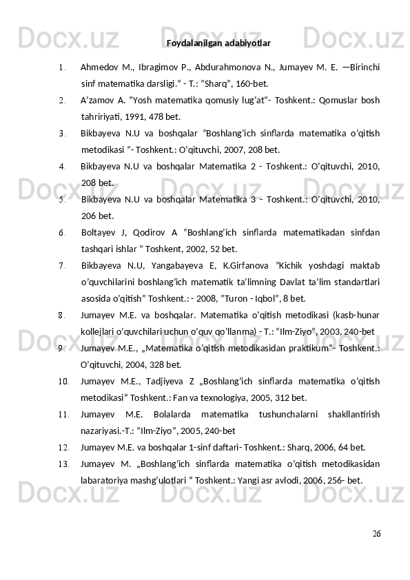 Foydalanilgan adabiyotlar
1. Ahmedov   M.,   Ibragimov   P.,   Abdurahmonova   N.,   Jumayev   M.   E.   —Birinchi
sinf matematika darsligi.” - T.: ”Sharq”, 160-bet.
2. A’zamov   A.   ”Yosh   matematika   qomusiy   lug’at”-   Toshkent.:   Qomuslar   bosh
tahririyati, 1991, 478 bet.
3. Bikbayeva   N.U   va   boshqalar   ”Boshlang’ich   sinflarda   matematika   o’qitish
metodikasi ”- Toshkent.: O’qituvchi, 2007, 208 bet.
4. Bikbayeva   N.U   va   boshqalar   Matematika   2   -   Toshkent.:   O’qituvchi,   2010,
208 bet.
5. Bikbayeva   N.U   va   boshqalar   Matematika   3   -   Toshkent.:   O’qituvchi,   2010,
206 bet.
6. Boltayev   J,   Qodirov   A   ”Boshlang’ich   sinflarda   matematikadan   sinfdan
tashqari ishlar ” Toshkent, 2002, 52 bet.
7. Bikbayeva   N.U,   Yangabayeva   E,   K.Girfanova   ”Kichik   yoshdagi   maktab
o’quvchilarini   boshlang’ich   matematik   ta’limning   Davlat   ta’lim   standartlari
asosida o’qitish” Toshkent.: - 2008, ”Turon - Iqbol”, 8 bet.
8. Jumayev   M.E.   va   boshqalar.   Matematika   o’qitish   metodikasi   (kasb-hunar
kollejlari o’quvchilari uchun o’quv qo’llanma) - T.: ”Ilm-Ziyo”, 2003, 240-bet
9. Jumayev M.E.,  „Matematika  o’qitish  metodikasidan  praktikum“-  Toshkent.:
O’qituvchi, 2004, 328 bet.
10. Jumayev   M.E.,   Tadjiyeva   Z   „Boshlang’ich   sinflarda   matematika   o’qitish
metodikasi“ Toshkent.: Fan va texnologiya, 2005, 312 bet.
11. Jumayev   M.E.   Bolalarda   matematika   tushunchalarni   shakllantirish
nazariyasi.-T.: ”Ilm-Ziyo”, 2005, 240-bet
12. Jumayev M.E. va boshqalar 1-sinf daftari- Toshkent.: Sharq, 2006, 64 bet.
13. Jumayev   M.   „Boshlang’ich   sinflarda   matematika   o’qitish   metodikasidan
labaratoriya mashg’ulotlari “ Toshkent.: Yangi asr avlodi, 2006, 256- bet.
26 