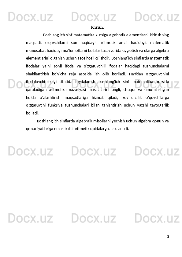 Kirish.
Boshlang'ich sinf matematika kursiga algebraik elementlarni kiritishning
maqsadi,   o'quvchilarni   son   haqidagi,   arifmetik   amal   haqidagi,   matematik
munosabat haqidagi ma'lumotlarni bolalar tasavvurida uyg'otish va ularga algebra
elementlarini o'ganish uchun asos hosil qilishdir. Boshlang'ich sinflarda matematik
ifodalar   ya'ni   sonli   ifoda   va   o'zgaruvchili   ifodalar   haqidagi   tushunchalarni
shakllantirish   bo'yicha   reja   asosida   ish   olib   boriladi.   Harfdan   o'zgaruvchini
ifodalovchi   belgi   sifatida   foydalanish   boshlang'ich   sinf   matematika   kursida
qaraladigan   arifmetika   nazariyasi   masalalarini   ongli,   chuqur   va   umumlashgan
holda   o'zlashtirish   maqsadlariga   hizmat   qiladi,   keyinchalik   o'quvchilarga
o'zgaruvchi   funksiya   tushunchalari   bilan   tanishtirish   uchun   yaxshi   tayorgarlik
bo'ladi. 
Boshlang'ich sinflarda algebraik misollarni yechish uchun algebra qonun va
qonuniyatlariga emas balki arifmetik qoidalarga asoslanadi.
3 
