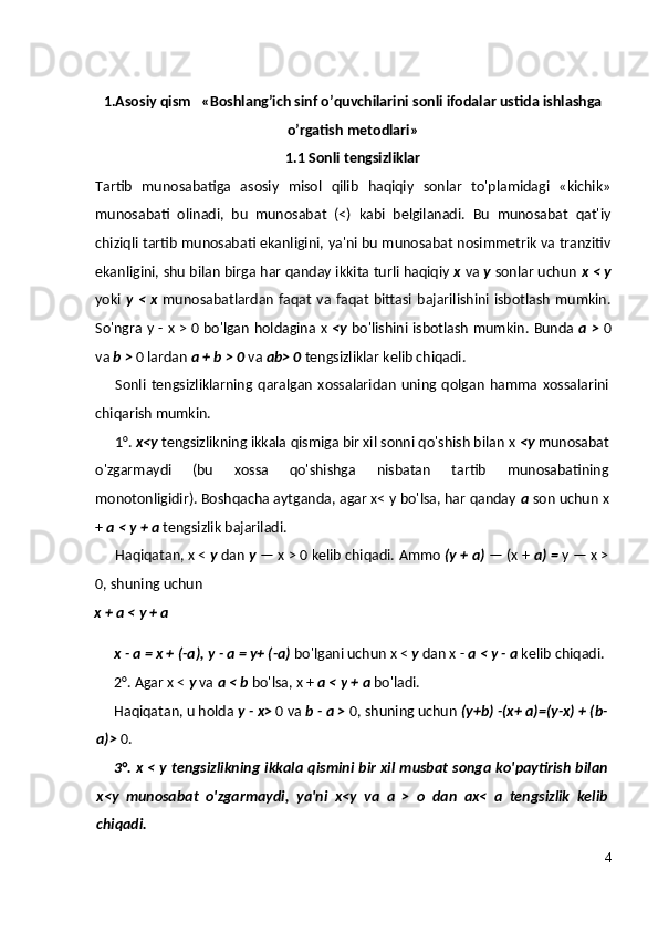1.Asosiy qism    « Boshlang’ich sinf o’quvchilarini sonli ifodalar ustida ishlashga
o’rgatish metodlari »
1.1 Sonli tengsizliklar
Tartib   munosabatiga   asosiy   misol   qilib   haqiqiy   sonlar   to'plamidagi   «kichik»
munosabati   olinadi,   bu   munosabat   (<)   kabi   belgilanadi.   Bu   munosabat   qat'iy
chiziqli tartib munosabati ekanligini, ya'ni bu munosabat nosimmetrik va tranzitiv
ekanligini, shu bilan birga har qanday ikkita turli haqiqiy  x  va  у  sonlar uchun  x <  у
yoki   у   <  x   munosabatlardan  faqat  va faqat  bittasi bajarilishini  isbotlash  mumkin.
So'ngra   у   - x > 0 bo'lgan holdagina x   <y   bo'lishini isbotlash mumkin.   Bunda   a >   0
va  b >  0 lardan  a + b > 0  va  ab> 0  tengsizliklar kelib chiqadi.
Sonli   tengsizliklarning   qaralgan   xossalaridan   uning   qolgan   hamma   xossalarini
chiqarish mumkin.
1°.  x<y  tengsizlikning ikkala qismiga bir xil sonni qo'shish bilan x  <y  munosabat
o'zgarmaydi   (bu   xossa   qo'shishga   nisbatan   tartib   munosabatining
monotonligidir). Boshqacha aytganda, agar x< y bo'lsa, har qanday  a  son uchun x
+  a <  у  + a  tengsizlik bajariladi.
Haqiqatan, x <  у  dan  у  — x > 0 kelib chiqadi.  Ammo  (y + a)  — (x +  a) =  y — x >
0, shuning uchun
x + a <  у  + a
x - a = x + (- а ),  у  - a = y+ (-a)  bo'lgani uchun x <  у  dan x -  a <  у  - a  kelib chiqadi.
2°. Agar x <  у  va  a < b  bo'lsa, x +  a <  у  + a  bo'ladi.
Haqiqatan, u holda  у  - x>  0 va  b - a >  0, shuning uchun  (y+b) -(x+ a)=(y-x) + (b-
a)>  0.
3°. x <   у   tengsizlikning ikkala qismini bir xil musbat songa ko'paytirish bilan
x<y   munosabat   o'zgarmaydi,   ya'ni   x<y   va   a   >   о   dan   ax<   a   tengsizlik   kelib
chiqadi.
4 