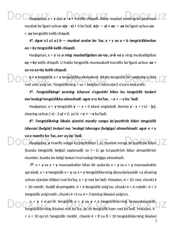 Haqiqatan, x <  у  dan  e - x >  0 kelib chiqadi.  Ikkita musbat sonning ko'paytmasi
musbat bo'lgani uchun  a(y - x) >  0 bo'ladi.  A(y  —  x) = ay  —  ax  bo'lgani uchun  ax
< ay  tengsizlik kelib chiqadi.
4°.   Agar x 1   y 1   a 1   b   —   musbat sonlar bo 'Isa, x <   у   va a < b tengsizJiklardan
ax < by tengsizlik kelib chiqadi.
Haqiqatan, x <  у  va  a ning musbatligidan ax<ay, a<b va y  ning musbatligidan
ay < by  kelib chiqadi. U holda tengsizlik munosabati tranzitiv bo’lgani uchun  ax <
ay va ax<by kelib chiqadi.
у  > x  tengsizlik x <  у  tengsizlikka ekvivalent. Ikkala tengsizlik bir vaqtning o'zida
rost yoki yolg'on. Tengsizlikning < va > belgilari (ishoralari) o'zaro teskaridir.
5°.   Tengsizlikdagi   sonning   ishorasi   o'zgarishi   bilan   bu   tengsizlik   teskari
ma'nodagi tengsizlikka almashadi: agar x<y bo'lsa,   —x >   —y bo ’ladi.
Haqiqatan, x <   у   tengsizlik   у   — x > 0 ekani anglatadi. Ammo   у   - x = (-x) -   (y),
shuning uchun (-x) -  (-y) >  0, ya'ni  —y <  — x  bo'ladi.
6°.   Tengsizlikning   ikkala   qismini   manfiy   songa   ko'paytirish   bilan   tengsizlik
ishorasi (belgisi) teskari ma 'nodagi ishoraga (belgiga) almashinadi: agar x <   у
va a manfiy bo 'lsa, ax> ay bo 'ladi.
Haqiqatan,  a  manfiy songa ko'paytirishni | a| musbat songa ko'paytirish bilan
(bunda   tengsizlik   belgisi   saqlanadi)   va   (—1)   ga   ko'paytirish   bilan   almashtirish
mumkin, bunda bu belgi teskari ma'nodagi belgiga almashadi.
7°.   x <   у   va x >   у   munosabatlar bilan bir qatorda x <   у   va x >   у   munosabatlar
qaraladi. x <  у  tengsizlik x <  у  va x =  у  tengsizliklarning dizyunksiyasidir va shuning
uchun ulardan bittasi rost bo'lsa, x <  у  rost bo'ladi. Masalan, 4 < 10 rost, chunki 4
< 10 rostdir. Xuddi shuningdek, 4 < 4 tengsizlik yolg’on, chunki 4 = 4 rostdir. 4 < 3
tengsizlik yolg'ondir, chunki 4 <3 va 4 = 3 laming ikkalasi yolg'on.
x   <   у   <   z   qo'sh   tengsizlik   x   <   у   va   у   <   z   tengsizliklarning   konyunksiyasidir,
tengsizliklarning ikkalasi rost bo'lsa, qo'sh tengsizlik ham rost bo'ladi.  Masalan, 4
< x < 10 qo'sh 'tengsizlik rostdir, chunki 4 < 8 va 8 < 10 tengsizliklarning ikkalasi
5 