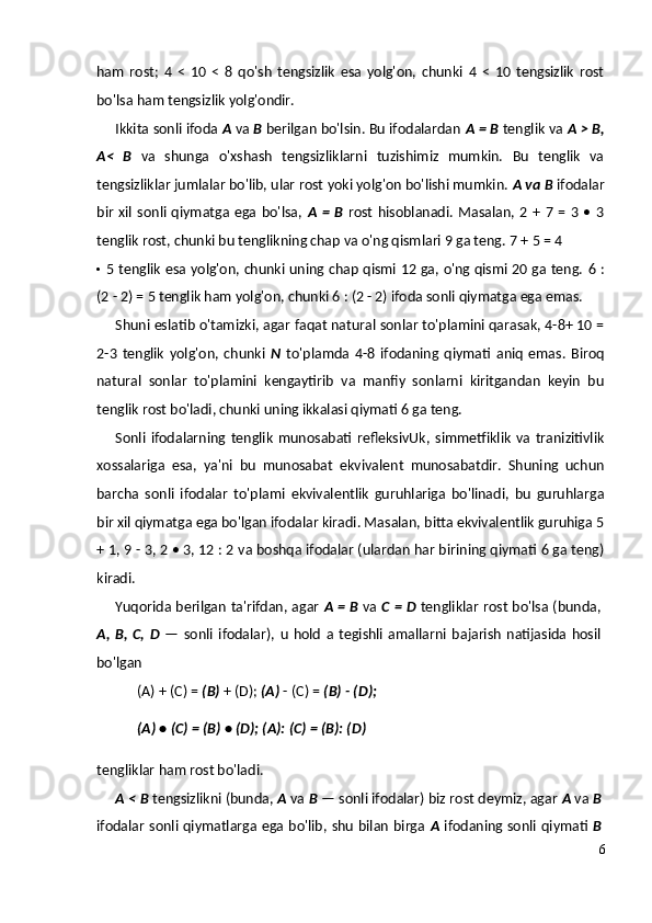 ham   rost;   4   <   10   <   8   qo'sh   tengsizlik   esa   yolg'on,   chunki   4   <   10   tengsizlik   rost
bo'lsa ham tengsizlik yolg'ondir.
Ikkita sonli ifoda  A  va  В  berilgan bo'lsin. Bu ifodalardan  A =  В  tenglik va  A > B,
A<   В   va   shunga   o'xshash   tengsizliklarni   tuzishimiz   mumkin.   Bu   tenglik   va
tengsizliklar jumlalar bo'lib, ular rost yoki yolg'on bo'lishi mumkin.  A va  В   ifodalar
bir   xil   sonli  qiymatga  ega  bo'lsa,   A   =   В   rost   hisoblanadi.  Masalan,  2  +   7  =   3  •   3
tenglik rost, chunki bu tenglikning chap va o'ng qismlari 9 ga teng.  7 + 5 = 4
• 5 tenglik esa yolg'on, chunki uning chap qismi 12 ga, o'ng qismi 20 ga teng.   6 :
(2 - 2) = 5 tenglik ham yolg'on, chunki 6 : (2 - 2) ifoda sonli qiymatga ega emas.
Shuni eslatib o'tamizki, agar faqat natural sonlar to'plamini qarasak, 4-8+ 10 =
2-3   tenglik   yolg'on,   chunki   N   to'plamda   4-8   ifodaning   qiymati   aniq   emas.   Biroq
natural   sonlar   to'plamini   kengaytirib   va   manfiy   sonlarni   kiritgandan   keyin   bu
tenglik rost bo'ladi, chunki uning ikkalasi qiymati 6 ga teng.
Sonli   ifodalarning   tenglik   munosabati   refleksivUk,   simmetfiklik   va   tranizitivlik
xossalariga   esa,   ya'ni   bu   munosabat   ekvivalent   munosabatdir.   Shuning   uchun
barcha   sonli   ifodalar   to'plami   ekvivalentlik   guruhlariga   bo'linadi,   bu   guruhlarga
bir xil qiymatga ega bo'lgan ifodalar kiradi. Masalan, bitta ekvivalentlik guruhiga 5
+ 1, 9 - 3, 2 • 3, 12 : 2 va boshqa ifodalar (ulardan har birining qiymati 6 ga teng)
kiradi.
Yuqorida berilgan ta'rifdan, agar   A =   В   va   C = D   tengliklar rost bo'lsa (bunda,
A,   B,   C,   D   —   sonli   ifodalar),   u   hold   a   tegishli   amallarni   bajarish   natijasida   hosil
bo'lgan
(A) + (C) =  (B)  + (D);  (A)  - (C) =  (B) - (D);
(A)  •  (C)  =  (B)  • (D);  (A):  (C) =  (B): (D)
tengliklar ham rost bo'ladi.
A <  В  tengsizlikni (bunda,  A  va  В  — sonli ifodalar) biz rost deymiz, agar  A  va  В
ifodalar sonli qiymatlarga ega bo'lib, shu bilan birga   A   ifodaning sonli qiymati   В
6 