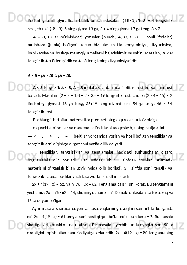 ifodaning   sonli   qiymatidan   kichik   bo'lsa.   Masalan,   ( 1 8 - 3 ) : 5 < 3   +   4   tengsizlik
rost, chunki (18 - 3): 5 ning qiymati 3 ga, 3 + 4 ning qiymati 7 ga teng, 3 < 7.
A   =   B,   C<   D   ko'rinishdagi   yozuvlar   (bunda,   A,   B,   C,   D   —   sonli   ifodalar)
mulohaza   (jumla)   bo'lgani   uchun   biz   ular   ustida   konyunksiya,   dizyunksiya,
implikatsiya va boshqa mantiqiy amallarni bajarishimiz mumkin. Masalan,   A <   В
tengsizlik  A <  В  tengsizlik va  A -  В  tenglikning dizyunksiyasidir:
A  <  В  = (A < B)  U  (A = B).
A <  В  tengsizlik  A <  В ,  А  =  В  mulohazalardan aqalli bittasi rost bo'lsa ham rost
bo'ladi. Masalan, (2 • 4 + 15) • 2 < 35 + 19 tengsizlik rost, chunki (2 - 4 + 15) • 2
ifodaning   qiymati   46   ga   teng,   35+19   ning   qiymati   esa   54   ga   teng,   46   <   54
tengsizlik rost.
Boshlang’ich sinflar matematika predmetining o’quv dasturi o’z oldiga
o’quvchilarni sonlar va matematik ifodalarni taqqoslash, uning natijalarini
— < — , — > — , — = — belgilar yordamida yozish va hosil bo’lgan tengliklar va
tengsizliklarni o’qishga o’rgatishni vazifa qilib qo’yadi.
Tengliklar,   tengsizliklar   va   tenglamalar   haqidagi   tushunchalar   o’zaro
bog’lanishda   olib   boriladi.   Ular   ustidagi   ish   1   -   sinfdan   boshlab,   arifmetik
materialni   o’rganish   bilan   uzviy   holda   olib   boriladi.   3   -   sinfda   sonli   tenglik   va
tengsizlik haqida boshlang’ich tasavvurlar shakllantiriladi.
2x + 4(19 - x) = 62, ya'ni 76 - 2x = 62. Tenglama bajarilishi kcrak. Bu tenglamani
yechamiz: 2x = 76 - 62 = 14, shuning uchun x = 7. Demak, qafasda 7 ta tustovuq va
12 ta quyon bo'lgan.
Agar   masala   shartida  quyon   va   tustovuqlarning   oyoqlari   soni  61  ta   bo'lganda
edi 2x + 4(19 - x) = 61 tenglamani hosil qilgan bo'lar edik, bundan x = 7. Bu masala
shartiga zid, chunki x - natural son. Biz masalani yechib, unda oyoqlar soni 80 ta
ekanligini topish bilan ham ziddiyatga kelar edik. 2x + 4(19 - x) = 80 tenglamaning
7 