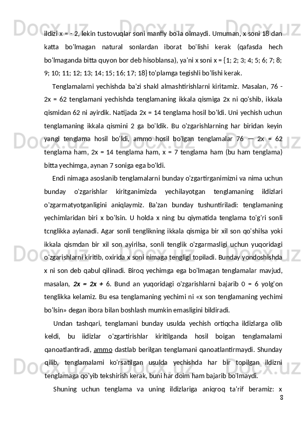 ildizi x = - 2, lekin tustovuqlar soni manfiy bo'la olmaydi. Umuman, x soni 18 dan
katta   bo'lmagan   natural   sonlardan   iborat   bo'lishi   kerak   (qafasda   hech
bo'lmaganda bitta quyon bor deb hisoblansa), ya'ni x soni x = {1; 2; 3; 4; 5; 6; 7; 8;
9; 10; 11; 12; 13; 14; 15; 16; 17; 18} to'plamga tegishli bo'lishi kerak.
Tenglamalarni   yechishda   ba'zi   shakl   almashtirishlarni   kiritamiz.   Masalan,   76   -
2x   =   62   tenglamani   yechishda   tenglamaning   ikkala   qismiga   2x   ni   qo'shib,   ikkala
qismidan 62 ni ayirdik. Natijada 2x = 14 tenglama hosil bo'ldi. Uni yechish uchun
tenglamaning   ikkala   qismini   2   ga   bo'ldik.   Bu   o'zgarishlarning   har   biridan   keyin
yangi   tenglama   hosil   bo'ldi,   ammo   hosil   bo'lgan   tenglamalar   76   —   2x   =   62
tenglama   ham,  2x   =   14   tenglama  ham,   x   =   7   tenglama   ham   (bu   ham   tenglama)
bitta yechimga, aynan 7 soniga ega bo'ldi.
Endi nimaga asoslanib tenglamalarni bunday o'zgartirganimizni va nima uchun
bunday   o'zgarishlar   kiritganimizda   yechilayotgan   tenglamaning   ildizlari
o'zgarmatyotganligini   aniqlaymiz.   Ba'zan   bunday   tushuntiriladi:   tenglamaning
yechimlaridan   biri   x   bo'lsin.   U   holda   x   ning   bu   qiymatida   tenglama   to'g'ri   sonli
tcnglikka  aylanadi.   Agar   sonli  tenglikning  ikkala  qismiga   bir   xil  son   qo'shilsa  yoki
ikkala   qismdan   bir   xil   son   ayirilsa,   sonli   tenglik   o'zgarmasligi   uchun   yuqoridagi
o'zgarishlarni kiritib, oxirida x soni nimaga tengligi topiladi. Bunday yondoshishda
x   ni  son   deb   qabul  qilinadi.   Biroq   yechimga   ega   bo'lmagan   tenglamalar   mavjud,
masalan,   2x   =   2x   +   6.   Bund   an   yuqoridagi   o'zgarishlarni   bajarib   0   =   6   yolg'on
tenglikka  kelamiz.  Bu  esa  tenglamaning yechimi  ni «x  son  tenglamaning  yechimi
bo'lsin» degan ibora bilan boshlash mumkin emasligini bildiradi.
Undan   tashqari,   tenglamani   bunday   usulda   yechish   ortiqcha   ildizlarga   olib
keldi,   bu   iidizlar   o'zgartirishlar   kiritilganda   hosil   boigan   tenglamalami
qanoatlantiradi,   ammo   dastlab  berilgan  tenglamani  qanoatlantirmaydi.  Shunday
qilib,   tenglamalami   ko'rsatilgan   usulda   yechishda   har   bir   topilgan   ildizni
tenglamaga qo'yib tekshirish kerak, buni har doim ham bajarib bo'lmaydi.
Shuning   uchun   tenglama   va   uning   ildizlariga   aniqroq   ta'rif   beramiz:   x
8 