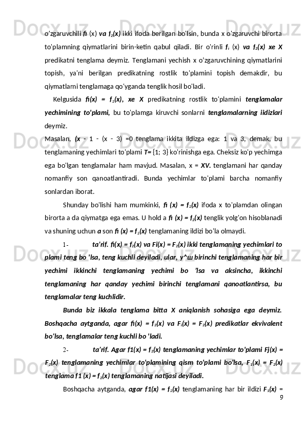 o'zgaruvchili   fi   (x)   va f
2 (x)   ikki ifoda berilgan bo'lsin, bunda x o'zgaruvchi birorta
to'plamning   qiymatlarini   birin-ketin   qabul   qiladi.   Bir   o'rinli   f
i   (x)   va   f
2 (x)   xe   X
predikatni   tenglama   deymiz.   Tenglamani   yechish   x   o’zgaruvchining   qiymatlarini
topish,   ya'ni   berilgan   predikatning   rostlik   to'plamini   topish   demakdir,   bu
qiymatlarni tenglamaga qo'yganda tenglik hosil bo'ladi.
Kelgusida   fi(x)   =   f
2 (x),   xe   X   predikatning   rostlik   to'plamini   tenglamalar
yechimining   to'plami,   bu   to'plamga   kiruvchi   sonlarni   tenglamalarning   iidizlari
deymiz.
Masalan,   (x   -   1   -   (x   -   3)   =0   tenglama   ikkita   ildizga   ega:   1   va   3,   demak,   bu
tenglamaning yechimlari to'plami  T=  {1; 3} ko'rinishga ega. Cheksiz ko'p yechimga
ega   bo'lgan   tenglamalar   ham   mavjud.   Masalan,   x   =   XV.   tenglamani   har   qanday
nomanfiy   son   qanoatlantiradi.   Bunda   yechimlar   to'plami   barcha   nomanfiy
sonlardan iborat.
Shunday   bo'lishi   ham   mumkinki,   fi   (x)   =   f
2 (x)   ifoda   x   to'plamdan   olingan
birorta a da qiymatga ega emas. U hold a  fi (x) = f
2 (x)  tenglik yolg'on hisoblanadi
va shuning uchun  a  son  fi (x) = f
2 (x)  tenglamaning ildizi bo'la olmaydi.
1- ta’rif.  fi(x) = f
2 (x) va Fi(x)  =  F
2 (x) ikki tenglamaning yechimlari to
plami teng bo 'lsa, teng kuchli deyiladi, ular,  у ^ ш  birinchi tenglamaning har bir
yechimi   ikkinchi   tenglamaning   yechimi   bo   ’lsa   va   aksincha,   ikkinchi
tenglamaning   har   qanday   yechimi   birinchi   tenglamani   qanoatlantirsa,   bu
tenglamalar teng kuchlidir.
Bunda   biz   ikkala   tenglama   bitta   X   aniqlanish   sohasiga   ega   deymiz.
Boshqacha   aytganda,   agar   fi(x)   =   f
2 (x)   va   F
i (x)   =   F
2 (x)   predikatlar   ekvivalent
bo’lsa, tenglamalar teng kuchli bo 'ladi.
2- ta’rif.   Agar f1(x) = f
2 (x) tenglamaning yechimlar to'plami Fj(x)  =
F
2 (x)   tenglamaning   yechimlar   to'plamining   qism   to'plami   bo'lsa,   F
1 (x)   =   F
2 (x)
tenglama f1 (x) = f
2 (x) tenglamaning natijasi deyiladi.
Boshqacha   aytganda,   agar   f1(x)   =   f
2 (x)   tenglamaning   har   bir   ildizi   F
1 (x)   =
9 