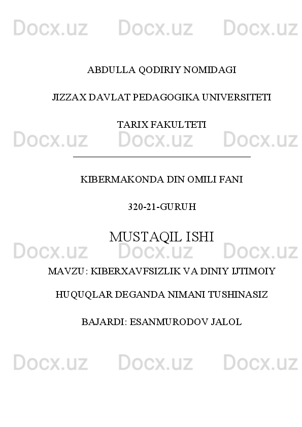 ABDULLA QODIRIY NOMIDAGI
JIZZAX DAVLAT PEDAGOGIKA UNIVERSITETI
TARIX FAKULTETI
___________________________________
KIBERMAKONDA DIN OMILI FANI
320-21-GURUH
MUSTAQIL ISHI
MAVZU: KIBERXAVFSIZLIK VA DINIY IJTIMOIY
HUQUQLAR DEGANDA NIMANI TUSHINASIZ
BAJARDI: ESANMURODOV JALOL 