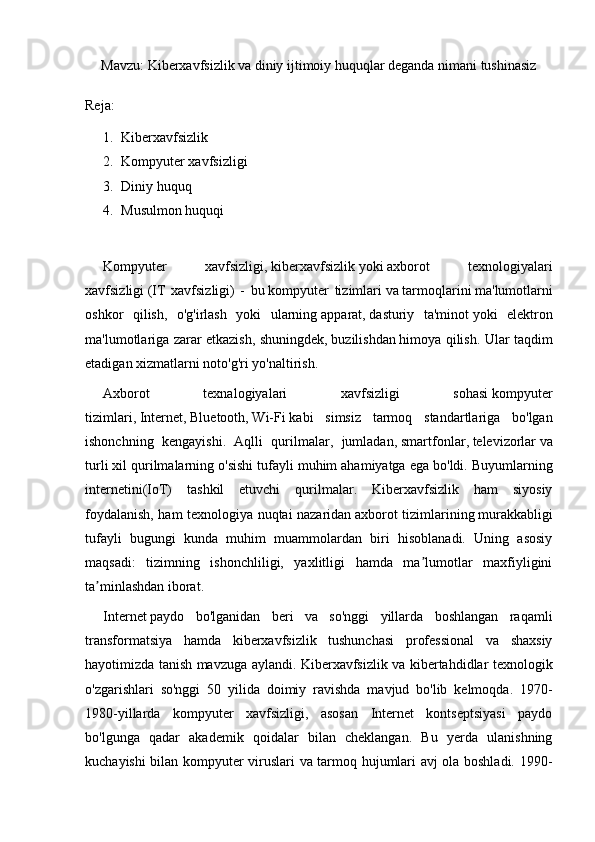 Mavzu: Kiberxavfsizlik va diniy ijtimoiy huquqlar deganda nimani tushinasiz
Reja:
1. Kiberxavfsizlik
2. Kompyuter xavfsizligi
3. Diniy huquq
4. Musulmon huquqi
Kompyuter   xavfsizligi,   kiberxavfsizlik   yoki   axborot   texnologiyalari
xavfsizligi   (IT   xavfsizligi)   -   bu   kompyuter   tizimlari   va   tarmoqlarini   ma'lumotlarni
oshkor   qilish,   o'g'irlash   yoki   ularning   apparat ,   dasturiy   ta'minot   yoki   elektron
ma'lumotlariga zarar etkazish, shuningdek,   buzilishdan   himoya qilish. Ular taqdim
etadigan xizmatlarni noto'g'ri yo'naltirish.
Axborot   texnalogiyalari   xavfsizligi   sohasi   kompyuter
tizimlari ,   Internet ,   Bluetooth ,   Wi-Fi   kabi   simsiz   tarmoq   standartlariga   bo'lgan
ishonchning   kengayishi.   Aqlli   qurilmalar,   jumladan,   smartfonlar ,   televizorlar   va
turli xil qurilmalarning o'sishi tufayli muhim ahamiyatga ega bo'ldi.   Buyumlarning
internetini (IoT)   tashkil   etuvchi   qurilmalar.   Kiberxavfsizlik   ham   siyosiy
foydalanish, ham texnologiya nuqtai nazaridan   axborot tizimlarining   murakkabligi
tufayli   bugungi   kunda   muhim   muammolardan   biri   hisoblanadi.   Uning   asosiy
maqsadi:   tizimning   ishonchliligi,   yaxlitligi   hamda   ma lumotlar   maxfiyliginiʼ
ta minlashdan iborat.	
ʼ
Internet   paydo   bo'lganidan   beri   va   so'nggi   yillarda   boshlangan   raqamli
transformatsiya   hamda   kiberxavfsizlik   tushunchasi   professional   va   shaxsiy
hayotimizda tanish mavzuga aylandi. Kiberxavfsizlik va kibertahdidlar texnologik
o'zgarishlari   so'nggi   50   yilida   doimiy   ravishda   mavjud   bo'lib   kelmoqda.   1970-
1980-yillarda   kompyuter   xavfsizligi,   asosan   Internet   kontseptsiyasi   paydo
bo'lgunga   qadar   akademik   qoidalar   bilan   cheklangan.   Bu   yerda   ulanishning
kuchayishi bilan kompyuter viruslari va tarmoq hujumlari avj ola boshladi. 1990-