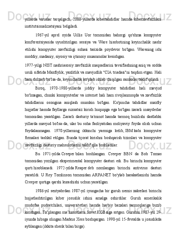 yillarda   viruslar   tarqalgach,   2000-yillarda   kibertahdidlar   hamda   kiberxavfsizlikni
institutsionalizatsiyani belgiladi.
1967-yil   aprel   oyida   Uillis   Uor   tomonidan   bahorgi   qo'shma   kompyuter
konferentsiyasida   uyushtirilgan   sessiya   va   Ware   hisobotining   keyinchalik   nashr
etilishi   kompyuter   xavfsizligi   sohasi   tarixida   poydevor   bo'lgan.   Warening   ishi
moddiy, madaniy, siyosiy va ijtimoiy muammolar kesishgan.
1977-yilgi NIST nashriasosiy xavfsizlik maqsadlarini tavsiflashning aniq va sodda
usuli sifatida Maxfiylik, yaxlitlik va mavjudlik "CIA triadasi"ni taqdim etgan.  Hali
ham dolzarb bo'lsa-da, keyinchalik ko'plab ishlab chiqilgan ramkalar taklif qilindi
Biroq,   1970-1980-yillarda   jiddiy   kompyuter   tahdidlari   hali   mavjud
bo'lmagan, chunki kompyuterlar va internet hali ham rivojlanmoqda va xavfsizlik
tahdidlarini   osongina   aniqlash   mumkin   bo'lgan.   Ko'pincha   tahdidlar   maxfiy
hujjatlar hamda fayllarga ruxsatsiz kirish huquqiga ega bo'lgan zararli insayderlar
tomonidan   yaratilgan.   Zararli   dasturiy   ta'minot   hamda   tarmoq   buzilishi   dastlabki
yillarda   mavjud   bo'lsa-da,   ular   bu   soha   faoliyatidan   moliyaviy   foyda   olish   uchun
foydalanmagan.   1970-yillarning   ikkinchi   yarmiga   kelib,   IBM   kabi   kompyuter
firmalari   tashkil   etilgan.  Bunda   tijorat  kirishni   boshqarish   tizimlari   va  kompyuter
xavfsizligi dasturiy mahsulotlarini taklif qila boshladilar.
Bu   1971-yilda   Creeper   bilan   boshlangan.   Creeper   BBN   da   Bob   Tomas
tomonidan   yozilgan   eksperimental   kompyuter   dasturi   edi.   Bu   birinchi   kompyuter
qurti   hisoblanadi.   1972-yilda   Reaper   deb   nomlangan   birinchi   antivirus   dasturi
yaratildi.   U   Rey   Tomlinson   tomonidan   ARPANET   bo'ylab   harakatlanishi   hamda
Creeper qurtiga qarshi kurashishi uchun yaratilgan.
1986-yil sentyabrdan 1987-yil iyungacha bir guruh nemis xakerlari birinchi
hujjatlashtirilgan   kiber   josuslik   ishini   amalga   oshirdilar.   Guruh   amerikalik
mudofaa   pudratchilari,   universitetlari   hamda   harbiy   bazalari   tarmoqlariga   buzib
kirishgan. To plangan ma lumotlarni Sovet KGBsiga sotgan. Guruhni 1987-yil 29-ʻ ʼ
iyunda hibsga olingan Markus Xess boshqargan. 1990-yil 15-fevralda u josuslikda
ayblangan (ikkita sherik bilan birga).