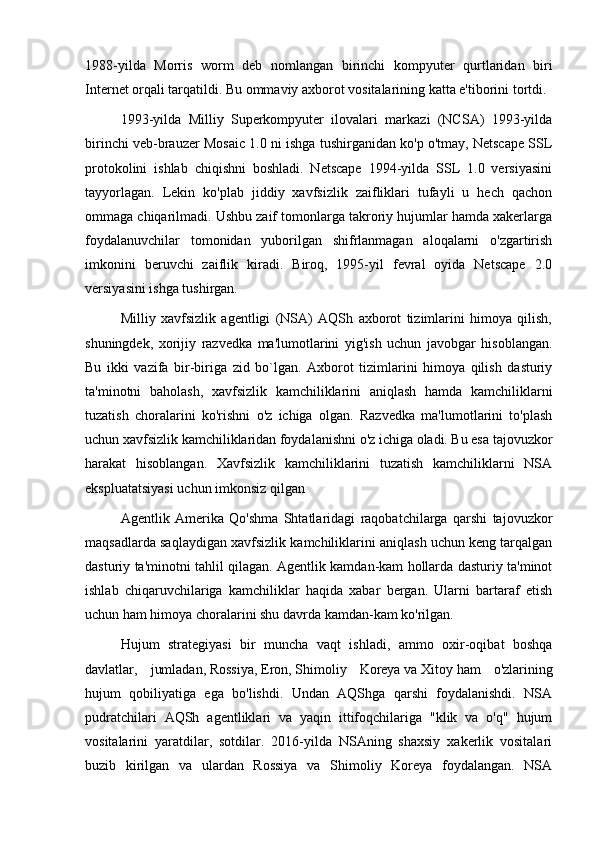 1988-yilda   Morris   worm   deb   nomlangan   birinchi   kompyuter   qurtlaridan   biri
Internet orqali tarqatildi. Bu ommaviy axborot vositalarining katta e'tiborini tortdi.
1993-yilda   Milliy   Superkompyuter   ilovalari   markazi   (NCSA)   1993-yilda
birinchi veb-brauzer Mosaic 1.0 ni ishga tushirganidan ko'p o'tmay, Netscape SSL
protokolini   ishlab   chiqishni   boshladi.   Netscape   1994-yilda   SSL   1.0   versiyasini
tayyorlagan.   Lekin   ko'plab   jiddiy   xavfsizlik   zaifliklari   tufayli   u   hech   qachon
ommaga chiqarilmadi. Ushbu zaif tomonlarga takroriy hujumlar hamda xakerlarga
foydalanuvchilar   tomonidan   yuborilgan   shifrlanmagan   aloqalarni   o'zgartirish
imkonini   beruvchi   zaiflik   kiradi.   Biroq,   1995-yil   fevral   oyida   Netscape   2.0
versiyasini ishga tushirgan.
Milliy   xavfsizlik   agentligi   (NSA)   AQSh   axborot   tizimlarini   himoya   qilish,
shuningdek,   xorijiy   razvedka   ma'lumotlarini   yig'ish   uchun   javobgar   hisoblangan.
Bu   ikki   vazifa   bir-biriga   zid   bo`lgan.   Axborot   tizimlarini   himoya   qilish   dasturiy
ta'minotni   baholash,   xavfsizlik   kamchiliklarini   aniqlash   hamda   kamchiliklarni
tuzatish   choralarini   ko'rishni   o'z   ichiga   olgan.   Razvedka   ma'lumotlarini   to'plash
uchun xavfsizlik kamchiliklaridan foydalanishni o'z ichiga oladi. Bu esa tajovuzkor
harakat   hisoblangan.   Xavfsizlik   kamchiliklarini   tuzatish   kamchiliklarni   NSA
ekspluatatsiyasi uchun imkonsiz qilgan
Agentlik   Amerika   Qo'shma   Shtatlaridagi   raqobatchilarga   qarshi   tajovuzkor
maqsadlarda saqlaydigan xavfsizlik kamchiliklarini aniqlash uchun keng tarqalgan
dasturiy ta'minotni tahlil qilagan. Agentlik kamdan-kam hollarda dasturiy ta'minot
ishlab   chiqaruvchilariga   kamchiliklar   haqida   xabar   bergan.   Ularni   bartaraf   etish
uchun ham himoya choralarini shu davrda kamdan-kam ko'rilgan.
Hujum   strategiyasi   bir   muncha   vaqt   ishladi,   ammo   oxir-oqibat   boshqa
davlatlar,   jumladan,   Rossiya ,   Eron ,   Shimoliy   Koreya   va   Xitoy   ham   o'zlarining
hujum   qobiliyatiga   ega   bo'lishdi.   Undan   AQShga   qarshi   foydalanishdi.   NSA
pudratchilari   AQSh   agentliklari   va   yaqin   ittifoqchilariga   "klik   va   o'q"   hujum
vositalarini   yaratdilar,   sotdilar.   2016-yilda   NSAning   shaxsiy   xakerlik   vositalari
buzib   kirilgan   va   ulardan   Rossiya   va   Shimoliy   Koreya   foydalangan.   NSA