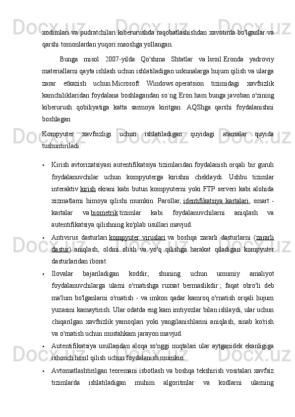 xodimlari va pudratchilari kiberurushda raqobatlashishdan  xavotirda bo'lganlar va
qarshi tomonlardan yuqori maoshga yollangan.
Bunga   misol   2007-yilda   Qo'shma   Shtatlar   va   Isroil   Eronda   yadroviy
materiallarni qayta ishlash uchun ishlatiladigan uskunalarga hujum qilish va ularga
zarar   etkazish   uchun   Microsoft   Windows   operatsion   tizimidagi   xavfsizlik
kamchiliklaridan foydalana boshlagandan so`ng Eron ham bunga javoban o'zining
kiberurush   qobiliyatiga   katta   sarmoya   kiritgan.   AQShga   qarshi   foydalanishni
boshlagan
Kompyuter   xavfsizligi   uchun   ishlatiladigan   quyidagi   atamalar   quyida
tushuntiriladi:
 Kirish avtorizatsiyasi  autentifikatsiya tizimlaridan foydalanish orqali bir guruh
foydalanuvchilar   uchun   kompyuterga   kirishni   cheklaydi.   Ushbu   tizimlar
interaktiv   kirish   ekrani   kabi   butun   kompyuterni   yoki   FTP   serveri   kabi   alohida
xizmatlarni   himoya   qilishi   mumkin.   Parollar,   identifikatsiya   kartalari ,   smart   -
kartalar   va   biometrik   tizimlar   kabi   foydalanuvchilarni   aniqlash   va
autentifikatsiya qilishning ko'plab usullari mavjud.
 Antivirus   dasturlari   kompyuter   viruslari   va   boshqa   zararli   dasturlarni   ( zararli
dastur )   aniqlash,   oldini   olish   va   yo'q   qilishga   harakat   qiladigan   kompyuter
dasturlaridan iborat.
 Ilovalar   bajariladigan   koddir,   shuning   uchun   umumiy   amaliyot
foydalanuvchilarga   ularni   o'rnatishga   ruxsat   bermaslikdir   ;   faqat   obro'li   deb
ma'lum  bo'lganlarni   o'rnatish  -  va imkon  qadar  kamroq o'rnatish  orqali  hujum
yuzasini kamaytirish. Ular odatda eng kam imtiyozlar bilan ishlaydi, ular uchun
chiqarilgan   xavfsizlik   yamoqlari   yoki   yangilanishlarini   aniqlash,   sinab   ko'rish
va o'rnatish uchun mustahkam jarayon mavjud.
 Autentifikatsiya  usullaridan  aloqa  so'nggi  nuqtalari  ular  aytganidek  ekanligiga
ishonch hosil qilish uchun foydalanish mumkin.
 Avtomatlashtirilgan teoremani isbotlash va boshqa tekshirish vositalari xavfsiz
tizimlarda   ishlatiladigan   muhim   algoritmlar   va   kodlarni   ularning