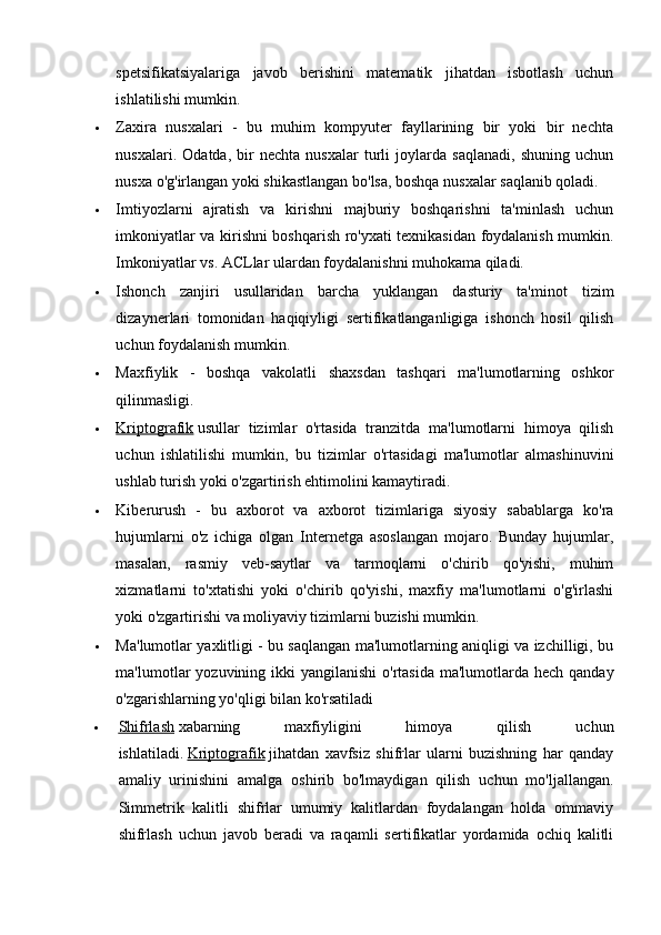 spetsifikatsiyalariga   javob   berishini   matematik   jihatdan   isbotlash   uchun
ishlatilishi mumkin.
 Zaxira   nusxalari   -   bu   muhim   kompyuter   fayllarining   bir   yoki   bir   nechta
nusxalari.   Odatda,   bir   nechta   nusxalar   turli   joylarda   saqlanadi,   shuning   uchun
nusxa o'g'irlangan yoki shikastlangan bo'lsa, boshqa nusxalar saqlanib qoladi.
 Imtiyozlarni   ajratish   va   kirishni   majburiy   boshqarishni   ta'minlash   uchun
imkoniyatlar va kirishni boshqarish ro'yxati texnikasidan foydalanish mumkin.
Imkoniyatlar vs. ACLlar ulardan foydalanishni muhokama qiladi.
 Ishonch   zanjiri   usullaridan   barcha   yuklangan   dasturiy   ta'minot   tizim
dizaynerlari   tomonidan   haqiqiyligi   sertifikatlanganligiga   ishonch   hosil   qilish
uchun foydalanish mumkin.
 Maxfiylik   -   boshqa   vakolatli   shaxsdan   tashqari   ma'lumotlarning   oshkor
qilinmasligi.
 Kriptografik      usullar   tizimlar   o'rtasida   tranzitda   ma'lumotlarni   himoya   qilish
uchun   ishlatilishi   mumkin,   bu   tizimlar   o'rtasidagi   ma'lumotlar   almashinuvini
ushlab turish yoki o'zgartirish ehtimolini kamaytiradi.
 Kiberurush   -   bu   axborot   va   axborot   tizimlariga   siyosiy   sabablarga   ko'ra
hujumlarni   o'z   ichiga   olgan   Internetga   asoslangan   mojaro.   Bunday   hujumlar,
masalan,   rasmiy   veb-saytlar   va   tarmoqlarni   o'chirib   qo'yishi,   muhim
xizmatlarni   to'xtatishi   yoki   o'chirib   qo'yishi,   maxfiy   ma'lumotlarni   o'g'irlashi
yoki o'zgartirishi va moliyaviy tizimlarni buzishi mumkin.
 Ma'lumotlar yaxlitligi - bu saqlangan ma'lumotlarning aniqligi va izchilligi, bu
ma'lumotlar  yozuvining ikki  yangilanishi  o'rtasida ma'lumotlarda hech  qanday
o'zgarishlarning yo'qligi bilan ko'rsatiladi
 Shifrlash      xabarning   maxfiyligini   himoya   qilish   uchun
ishlatiladi.   Kriptografik   jihatdan   xavfsiz   shifrlar   ularni   buzishning   har   qanday
amaliy   urinishini   amalga   oshirib   bo'lmaydigan   qilish   uchun   mo'ljallangan.
Simmetrik   kalitli   shifrlar   umumiy   kalitlardan   foydalangan   holda   ommaviy
shifrlash   uchun   javob   beradi   va   raqamli   sertifikatlar   yordamida   ochiq   kalitli 