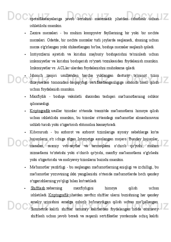 spetsifikatsiyalariga   javob   berishini   matematik   jihatdan   isbotlash   uchun
ishlatilishi mumkin.
 Zaxira   nusxalari   -   bu   muhim   kompyuter   fayllarining   bir   yoki   bir   nechta
nusxalari.   Odatda,   bir   nechta   nusxalar   turli   joylarda   saqlanadi,   shuning   uchun
nusxa o'g'irlangan yoki shikastlangan bo'lsa, boshqa nusxalar saqlanib qoladi.
 Imtiyozlarni   ajratish   va   kirishni   majburiy   boshqarishni   ta'minlash   uchun
imkoniyatlar va kirishni boshqarish ro'yxati texnikasidan foydalanish mumkin.
Imkoniyatlar vs. ACLlar ulardan foydalanishni muhokama qiladi.
 Ishonch   zanjiri   usullaridan   barcha   yuklangan   dasturiy   ta'minot   tizim
dizaynerlari   tomonidan   haqiqiyligi   sertifikatlanganligiga   ishonch   hosil   qilish
uchun foydalanish mumkin.
 Maxfiylik   -   boshqa   vakolatli   shaxsdan   tashqari   ma'lumotlarning   oshkor
qilinmasligi.
 Kriptografik      usullar   tizimlar   o'rtasida   tranzitda   ma'lumotlarni   himoya   qilish
uchun   ishlatilishi   mumkin,   bu   tizimlar   o'rtasidagi   ma'lumotlar   almashinuvini
ushlab turish yoki o'zgartirish ehtimolini kamaytiradi.
 Kiberurush   -   bu   axborot   va   axborot   tizimlariga   siyosiy   sabablarga   ko'ra
hujumlarni   o'z   ichiga   olgan   Internetga   asoslangan   mojaro.   Bunday   hujumlar,
masalan,   rasmiy   veb-saytlar   va   tarmoqlarni   o'chirib   qo'yishi,   muhim
xizmatlarni   to'xtatishi   yoki   o'chirib   qo'yishi,   maxfiy   ma'lumotlarni   o'g'irlashi
yoki o'zgartirishi va moliyaviy tizimlarni buzishi mumkin.
 Ma'lumotlar yaxlitligi - bu saqlangan ma'lumotlarning aniqligi va izchilligi, bu
ma'lumotlar  yozuvining ikki  yangilanishi  o'rtasida ma'lumotlarda hech  qanday
o'zgarishlarning yo'qligi bilan ko'rsatiladi
 Shifrlash      xabarning   maxfiyligini   himoya   qilish   uchun
ishlatiladi.   Kriptografik   jihatdan   xavfsiz   shifrlar   ularni   buzishning   har   qanday
amaliy   urinishini   amalga   oshirib   bo'lmaydigan   qilish   uchun   mo'ljallangan.
Simmetrik   kalitli   shifrlar   umumiy   kalitlardan   foydalangan   holda   ommaviy
shifrlash   uchun   javob   beradi   va   raqamli   sertifikatlar   yordamida   ochiq   kalitli
