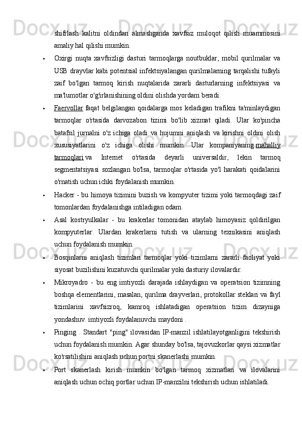 shifrlash   kalitni   oldindan   almashganda   xavfsiz   muloqot   qilish   muammosini
amaliy hal qilishi mumkin.
 Oxirgi   nuqta   xavfsizligi   dasturi   tarmoqlarga   noutbuklar,   mobil   qurilmalar   va
USB drayvlar kabi potentsial infektsiyalangan qurilmalarning tarqalishi tufayli
zaif   bo'lgan   tarmoq   kirish   nuqtalarida   zararli   dasturlarning   infektsiyasi   va
ma'lumotlar o'g'irlanishining oldini olishda yordam beradi.
 Faervollar      faqat   belgilangan   qoidalarga   mos   keladigan   trafikni   ta'minlaydigan
tarmoqlar   o'rtasida   darvozabon   tizimi   bo'lib   xizmat   qiladi.   Ular   ko'pincha
batafsil   jurnalni   o'z   ichiga   oladi   va   hujumni   aniqlash   va   kirishni   oldini   olish
xususiyatlarini   o'z   ichiga   olishi   mumkin.   Ular   kompaniyaning   mahalliy
tarmoqlari   va   Internet   o'rtasida   deyarli   universaldir,   lekin   tarmoq
segmentatsiyasi   sozlangan   bo'lsa,   tarmoqlar   o'rtasida   yo'l   harakati   qoidalarini
o'rnatish uchun ichki foydalanish mumkin.
 Hacker - bu himoya tizimini buzish va kompyuter tizimi yoki tarmoqdagi zaif
tomonlardan foydalanishga intiladigan odam.
 Asal   kostryulkalar   -   bu   krakerlar   tomonidan   ataylab   himoyasiz   qoldirilgan
kompyuterlar.   Ulardan   krakerlarni   tutish   va   ularning   texnikasini   aniqlash
uchun foydalanish mumkin.
 Bosqinlarni   aniqlash   tizimlari   tarmoqlar   yoki   tizimlarni   zararli   faoliyat   yoki
siyosat buzilishini kuzatuvchi qurilmalar yoki dasturiy ilovalardir.
 Mikroyadro   -   bu   eng   imtiyozli   darajada   ishlaydigan   va   operatsion   tizimning
boshqa elementlarini, masalan, qurilma drayverlari, protokollar steklari va fayl
tizimlarini   xavfsizroq,   kamroq   ishlatadigan   operatsion   tizim   dizayniga
yondashuv. imtiyozli foydalanuvchi maydoni .
 Pinging   .   Standart   "ping"   ilovasidan   IP-manzil   ishlatilayotganligini   tekshirish
uchun foydalanish mumkin. Agar shunday bo'lsa, tajovuzkorlar qaysi xizmatlar
ko'rsatilishini aniqlash uchun portni skanerlashi mumkin.
 Port   skanerlash   kirish   mumkin   bo'lgan   tarmoq   xizmatlari   va   ilovalarini
aniqlash uchun ochiq portlar uchun IP-manzilni tekshirish uchun ishlatiladi.