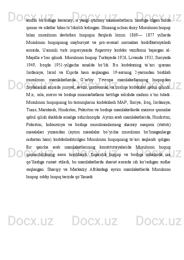 kuchli   bo lishiga   karamay,   u   yangi   ijtimoiy   munosabatlarni   hisobga   olgan   holdaʻ
qonun va odatlar bilan to ldirilib kelingan. Shuning uchun diniy Musulmon huquqi	
ʻ
bilan   musulmon   davlatlari   huquqini   farqlash   lozim.   1869—   1877   yillarda
Musulmon   huquqining   majburiyat   va   pro-sessual   normalari   kodifikatsiyalash
asosida,   Usmonli   turk   imperiyasida   fuqaroviy   kodeks   vazifasini   bajargan   al-
Majalla e lon qilindi. Musulmon huquqi Turkiyada 1926, Livanda 1932, Suriyada	
ʼ
1949,   Iroqda   1951-yilgacha   amalda   bo ldi.   Bu   kodeksning   ta siri   qisman	
ʻ ʼ
Iordaniya,   Isroil   va   Kiprda   ham   saqlangan.   19-asrning   2-yarmidan   boshlab
musulmon   mamlakatlarida   G arbiy   Yevropa   mamlakatlarining   huquqidan	
ʻ
foydalanish asosida jinoyat, savdo, protsessual  va boshqa kodekslar qabul qilindi.
M.x,. oila, meros va  boshqa munosabatlarni  tartibga solishda  muhim  o rin tutadi.	
ʻ
Musulmon   huquqining  bu  tarmoqlarini   kodekslash   MAP,  Suriya,  Iroq,  Iordaniya,
Tunis, Marokash, Hindiston, Pokiston va boshqa mamlakatlarda maxsus qonunlar
qabul qilish shaklida amalga oshirilmoqda. Ayrim arab mamlakatlarida, Hindiston,
Pokiston,   Indoneziya   va   boshqa   musulmonlarning   shaxsiy   maqomi   (statuti)
masalalari   yuzasidan   (ayrim   masalalar   bo yicha   musulmon   bo lmaganlarga	
ʻ ʻ
nisbatan   ham)   kodekslashtirilgan   Musulmon   huquqining   ta siri   saqlanib   qolgan.	
ʼ
Bir   qancha   arab   mamlakatlarining   konstitutsiyalarida   Musulmon   huquqi
qonunchilikning   asosi   hisoblanib,   fuqarolik   huquqi   va   boshqa   sohalarda   uni
qo llashga   ruxsat   etiladi;   bu   mamlakatlarda   shariat   asosida   ish   ko radigan   sudlar	
ʻ ʻ
saqlangan.   Sharqiy   va   Markaziy   Afrikadagi   ayrim   mamlakatlarda   Musulmon
huquqi oddiy huquq tarzida qo llanadi	
ʻ