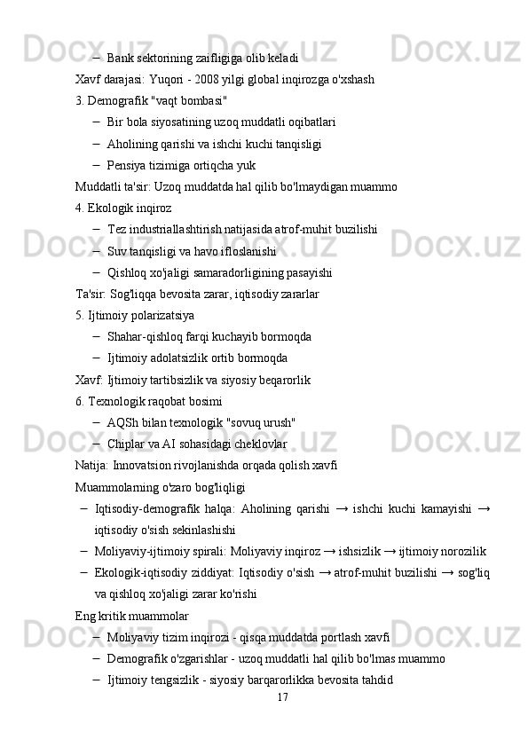  Bank sektorining zaifligiga olib keladi
Xavf darajasi: Yuqori - 2008 yilgi global inqirozga o'xshash
3. Demografik "vaqt bombasi"
 Bir bola siyosatining uzoq muddatli oqibatlari
 Aholining qarishi va ishchi kuchi tanqisligi
 Pensiya tizimiga ortiqcha yuk
Muddatli ta'sir: Uzoq muddatda hal qilib bo'lmaydigan muammo
4. Ekologik inqiroz
 Tez industriallashtirish natijasida atrof-muhit buzilishi
 Suv tanqisligi va havo ifloslanishi
 Qishloq xo'jaligi samaradorligining pasayishi
Ta'sir: Sog'liqqa bevosita zarar, iqtisodiy zararlar
5. Ijtimoiy polarizatsiya
 Shahar-qishloq farqi kuchayib bormoqda
 Ijtimoiy adolatsizlik ortib bormoqda
Xavf: Ijtimoiy tartibsizlik va siyosiy beqarorlik
6. Texnologik raqobat bosimi
 AQSh bilan texnologik "sovuq urush"
 Chiplar va AI sohasidagi cheklovlar
Natija: Innovatsion rivojlanishda orqada qolish xavfi
Muammolarning o'zaro bog'liqligi
 Iqtisodiy-demografik   halqa:   Aholining   qarishi   →   ishchi   kuchi   kamayishi   →
iqtisodiy o'sish sekinlashishi
 Moliyaviy-ijtimoiy spirali: Moliyaviy inqiroz → ishsizlik → ijtimoiy norozilik
 Ekologik-iqtisodiy ziddiyat: Iqtisodiy o'sish → atrof-muhit buzilishi → sog'liq
va qishloq xo'jaligi zarar ko'rishi
Eng kritik muammolar
 Moliyaviy tizim inqirozi - qisqa muddatda portlash xavfi
 Demografik o'zgarishlar - uzoq muddatli hal qilib bo'lmas muammo
 Ijtimoiy tengsizlik - siyosiy barqarorlikka bevosita tahdid
17