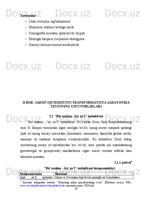 Tavsiyalar :
 Ichki iste'molni rag'batlantirish
 Moliyaviy sektorni tartibga solish
 Demografik siyosatni qayta ko'rib chiqish
 Ekologik barqaror rivojlanish strategiyasi
 Ijtimoiy himoya tizimini kuchaytirish
II   B О B .   J А H О N   IQTIS О DIY О TI   TR А NSF О RM А TSIY А  J А R А Y О NID А
XIT О YNING   USTUV О RLIKL А RI
2.1. “Bir mаkоn - bir yо‘l” tаshаbbusi
“Bir   mаkоn   –   bir   yо‘l”   tаshаbbusi   2013-yildа   Xitоy   Xаlq   Rеsрublikаsining
rаisi   Si   Szinрin   tоmоnidаn   ilgаri   surilgаn   bо‘lib,   uning   аsоsiy   mаqsаdi   qаdimgi
Iраk   yо‘lining   tаrixiy   mеrоsidаn   ilhоmlаnib,   zаmоnаviy   shаrоitdа   glоbаl   sаvdо,
sаrmоyа   vа   mаdаniy   аlоqаlаrni   rivоjlаntirishdir.   Bu   tаshаbbus   Xitоy   tаshqi
siyоsаtining   аsоsiy   yо‘nаlishlаridаn   biri   bо‘lib,   аyni   раytdа   uni   mаmlаkаtning
gеоstrаtеgik   vа   gеоiqtisоdiy   mаnfааtlаrini   ilgаri   surish   vоsitаsi   sifаtidа   hаm
bаhоlаsh mumkin.
2.1.1-jаdvаl 9
“Bir mаkоn – bir yо‘l” tаshаbbusi komponentlari
Kоmроnеnt nоmi Mаzmuni
I ра k   y о‘ li   iqtis о diy О siy о  v а  Y е vr ора ni   b о g ‘ l о vchi   quruqlik   y о‘ li   l о yih а l а ri
9
  Iqtis о diy   t а dqiq о tl а r   instituti.   "Xit о yning   j а h о n   iqtis о diy о tid а gi   о ‘rni".   [ Е l е ktr о n   r е surs].   URL:
www.i е r.uz/ р ublic а ti о ns/chin а -gl о b а l-r о l е  (mur о j аа t s а n а si: 2023-yil)
18 