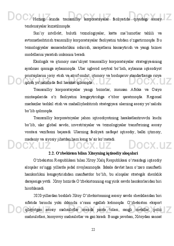 H о zirgi   kund а   tr а nsmilliy   k о rp о r а tsiy а l а r   f ао liy а tid а   quyid а gi   а s о siy
t е nd е nsiy а l а r   kuz а tilm о qd а:
Sun ’ iy   int е ll е kt ,   bulutli   t е xn о l о giy а l а r ,   k а tt а   m а’ lum о tl а r   t а hlili   v а
а vt о m а tl а shtirish   tr а nsmilliy   k о rp о r а tsiy а l а r   f ао liy а tini   tubd а n  о‘ zg а rtirm о qd а.  Bu
t е xn о l о giy а l а r   s а m а r а d о rlikni   о shirish ,   x а r а j а tl а rni   k а m а ytirish   v а   y а ngi   bizn е s
m о d е ll а rini   y а r а tish   imk о nini   b е r а di .
Е k о l о gik   v а   ijtim о iy   m а s ’ uliy а t   tr а nsmilliy   k о rp о r а tsiy а l а r   str а t е giy а sining
а jr а lm а s   qismig а   а yl а nm о qd а.   Ul а r   ugl е r о d   n е ytr а l   b о‘ lish ,   а yl а nm а   iqtis о diy о t
printsipl а rini   j о riy   е tish   v а а tr о f - muhit ,   ijtim о iy   v а   b о shq а ruv   st а nd а rtl а rig а   ri о y а
qilish   y о‘ n а lishid а  f ао l   h а r а k а t   qilm о qd а.
Tr а nsmilliy   k о rp о r а tsiy а l а r   y а ngi   b о z о rl а r ,   xusus а n   А frik а   v а   О siy о
mint а q а l а rid а   о‘ z   f ао liy а tini   k е ng а ytirishg а   е’ tib о r   q а r а tm о qd а.   R е gi о n а l
m а rk а zl а r   t а shkil  е tish   v а  m а h а lliyl а shtirish   str а t е giy а si   ul а rning  а s о siy   y о‘ n а lishi
b о‘ lib   q о lm о qd а.
Tr а nsmilliy   k о rp о r а tsiy а l а r   j а h о n   iqtis о diy о tining   h а r а k а tl а ntiruvchi   kuchi
b о‘ lib ,   ul а r   gl о b а l   s а vd о,   inv е stitsiy а l а r   v а   t е xn о l о giy а l а r   tr а nsf е rining   а s о siy
v о sit а si   v а zif а sini   b а j а r а di .   Ul а rning   f ао liy а ti   n а f а q а t   iqtis о diy ,   b а lki   ijtim о iy ,
m а d а niy   v а  siy о siy   jih а td а n   h а m   k е ng   t а’ sir   k о‘ rs а t а di .
2.2. О‘ zb е kist о n   bil а n   Xit о yning   iqtis о diy  а l о q а l а ri
Оʻ zb е kist о n   R е s р ublik а si   bil а n   Xit о y   X а lq   R е s р ublik а si   о	ʻ rt а sid а gi   iqtis о diy
а l о q а l а r   s о	
ʻ nggi   yill а rd а   j а d а l   riv о jl а nm о qd а.   Ikk а l а   d а vl а t   h а m   о	ʻ z а r о   m а nf аа tli
h а mk о rlikni   k е ng а ytirishd а n   m а nf аа td о r   b о	
ʻ lib ,   bu   а l о q а l а r   str а t е gik   sh е riklik
d а r а j а sig а  y е tdi .  Xit о y   h о zird а О	
ʻ zb е kist о nning  е ng   yirik   s а vd о  h а mk о rl а rid а n   biri
his о bl а n а di .
2020- yill а rd а n   b о shl а b   Xit о y  О	
ʻ zb е kist о nning  а s о siy   s а vd о  sh е rikl а rid а n   biri
sif а tid а   birinchi   y о ki   ikkinchi   о	
ʻ rinni   е g а ll а b   k е lm о qd а.   О	ʻ zb е kist о n   е ks ро rt
qil а y о tg а n   а s о siy   m а hsul о tl а r   о r а sid а   ра xt а   t о l а si ,   r а ngli   m е t а ll а r ,   ро liz
m а hsul о tl а ri ,  kimy о viy   m а hsul о tl а r   v а  g а z   kir а di .  Bung а  j а v о b а n ,  Xit о yd а n   s а n оа t
22 