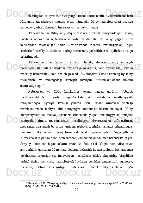 Shuningd е k ,  t о‘ qim а chilik   v а  y е ngil   s а n оа t   k о rx о n а l а rini   riv о jl а ntirishd а  h а m
Xit о yning   inv е stitsiy а si   muhim   о‘ rin   tutm о qd а.   Xit о y   t е xn о l о giy а l а ri   а s о sid а
z а m о n а viy   ishl а b   chiq а rish   liniy а l а ri   y о‘ lg а  q о‘ yilm о qd а.
Оʻ zb е kist о n   v а   Xit о y   о liy   о‘ quv   yurtl а ri   о‘ rt а sid а   ilmiy - t а dqiq о t   ishl а ri ,
q о‘ shm а   l а b о r а t о riy а l а r ,   t а l а b а l а r   а lm а shinuvi   d а sturl а ri   y о‘ lg а   q о‘ yilg а n .   Xit о y
t а jrib а sid а n   f о yd а l а ng а n   h о ld а   О‘ zb е kist о nd а   r а q а mli   t е xn о l о giy а l а r ,   “а qlli
sh а h а rl а r ”,   sun ’ iy   int е ll е kt   v а   b о shq а   z а m о n а viy   y о‘ n а lishl а rd а   l о yih а l а r   а m а lg а
о shirilm о qd а.
О
ʻ zb е kist о n   bil а n   Xit о y   о	ʻ rt а sid а gi   iqtis о diy   а l о q а l а r   d о imiy   k е ng а yib
b о rm о qd а.  Ul а r   n а f а q а t   s а vd о  v а  inv е stitsiy а  s о h а l а rini ,  b а lki   t е xn о l о gik ,  ilmiy   v а
m а d а niy   h а mk о rlikni   h а m   о	
ʻ z   ichig а о l а di .   Bu   а l о q а l а r   О	ʻ zb е kist о nning   iqtis о diy
riv о jl а nishi   v а   mint а q а d а gi   str а t е gik   m а vq е ini   must а hk а ml а shd а   muhim
а h а miy а tg а е g а. 20
О‘ zb е kist о n   v а   XXR   h а mk о rligi   y е ngil   s а n оа t ,   qurilish ,   tibbiy о t ,
m а shin а s о zlik ,   t а’ lim ,   y а shil   е n е rg е tik а   k а bi   muhim   s о h а l а rd а   muv а ff а qqiy а tli
riv о jl а nm о qd а.   А yniqs а,   k е yingi   yill а rd а   ushbu   d а vl а t   s а rm о y а si   his о big а
m а ml а k а timizd а   f ао liy а t   о lib   b о r а y о tg а n   k о rx о n а l а r   k е skin   k о‘ра ydi .   Xit о y
k о m ра niy а l а ri   v а   m о liy а   institutl а ri   ishtir о kid а   yuq о ri   t е xn о l о giy а l а r ,   muq о bil
е n е rg е tik а,   kimy о,   m а shin а s о zlik ,   m е t а llurgiy а,   е l е ktr о t е xnik а,   infr а tuzilm а ni
m о d е rniz а tsiy а   qilish   b о‘ yich а   yirik   inv е stitsiy а   l о yih а l а ri   а m а lg а   о shirilm о qd а.
S а vd о- iqtis о diy   v а   s а rm о y а viy   h а mk о rlik   j а d а l   riv о jl а nm о qd а.   S о‘ nggi   yill а rd а
Xit о y   inv е stitsiy а si   miqd о ri   b е sh   b а r о b а r ,  k о m ра niy а l а r   s о ni   uch   b а r о b а r   k о‘ра ydi .
J о riy   yil   b о shid а n   buy о n   о‘ z а r о   s а vd о   36   f о iz   о‘ sdi .   Y а qin   b е sh   yild а   t о v а r
а yirb о shl а sh   qiym а tini  20  milli а rd   d о ll а rg а  y е tk а zish   k о‘ zd а  tutilg а n .  Bu   j а r а y о nd а
q о‘ shimch а   qiym а tg а   е g а   inn о v а tsi о n   m а hsul о tl а r   ishl а b   chiq а rishni   birg а likd а
t а shkil   е tish   о rq а li   yuq о ri   t е xn о l о giy а li   l о yih а l а r   ро rtf е lini   k е ng а ytirish ,   iqtis о diy ,
m а d а niy ,   t а’ lim   s о h а l а rid а gi   mint а q а l а r а r о   h а mk о rlikk а   а l о hid а   urg ‘ u
20
  Toshmatov   S.K.   "Xitoyning   moliya   tizimi   va   xalqaro   moliya   bozorlaridagi   roli".   -   Toshkent:
Moliya-kredit, 2019. - 234-256 bet.
25 