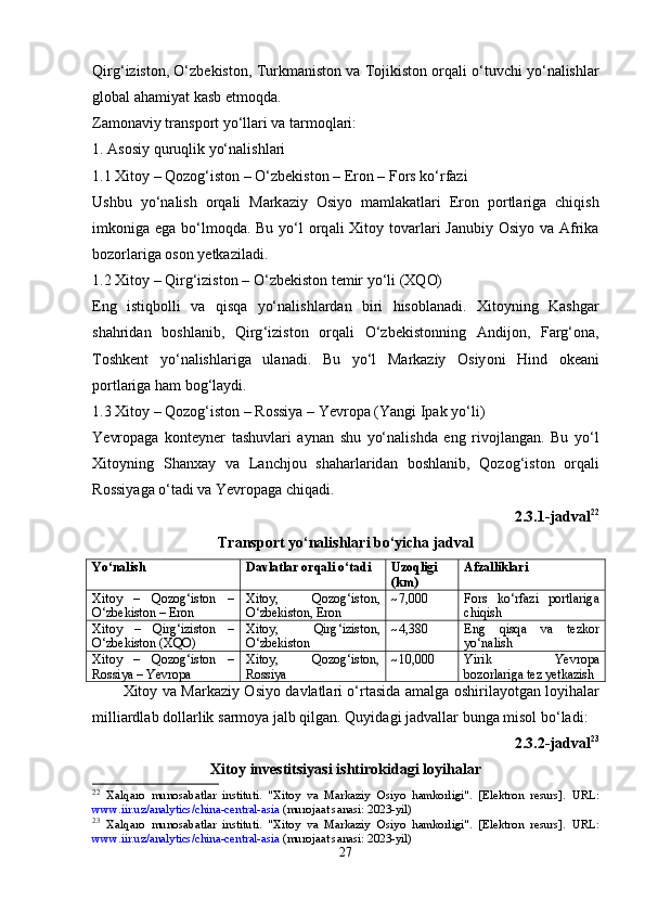 Qirg ‘ izist о n , О‘ zb е kist о n ,  Turkm а nist о n   v а  T о jikist о n  о rq а li  о‘ tuvchi   y о‘ n а lishl а r
gl о b а l  а h а miy а t   k а sb  е tm о qd а.
Z а m о n а viy   tr а ns ро rt   y о‘ ll а ri   v а  t а rm о ql а ri :
1. А s о siy   quruqlik   y о‘ n а lishl а ri
1.1  Xit о y  –  Q о z о g ‘ ist о n  – О‘ zb е kist о n  – Е r о n  –  F о rs   k о‘ rf а zi
Ushbu   y о‘ n а lish   о rq а li   M а rk а ziy   О siy о   m а ml а k а tl а ri   Е r о n   ро rtl а rig а   chiqish
imk о nig а е g а   b о‘ lm о qd а.   Bu   y о‘ l   о rq а li   Xit о y   t о v а rl а ri   J а nubiy   О siy о   v а А frik а
b о z о rl а rig а о s о n   y е tk а zil а di .
1.2  Xit о y  –  Qirg ‘ izist о n  – О‘ zb е kist о n   t е mir   y о‘ li  ( XQ О)
Е ng   istiqb о lli   v а   qisq а   y о‘ n а lishl а rd а n   biri   his о bl а n а di .   Xit о yning   K а shg а r
sh а hrid а n   b о shl а nib ,   Qirg ‘ izist о n   о rq а li   О‘ zb е kist о nning   А ndij о n ,   F а rg ‘о n а,
T о shk е nt   y о‘ n а lishl а rig а   ul а n а di .   Bu   y о‘ l   M а rk а ziy   О siy о ni   Hind   о k еа ni
ро rtl а rig а   h а m   b о g ‘ l а ydi .
1.3  Xit о y  –  Q о z о g ‘ ist о n  –  R о ssiy а –  Y е vr ора ( Y а ngi   I ра k   y о‘ li )
Y е vr ора g а   k о nt е yn е r   t а shuvl а ri   а yn а n   shu   y о‘ n а lishd а   е ng   riv о jl а ng а n .   Bu   y о‘ l
Xit о yning   Sh а nx а y   v а   L а nchj о u   sh а h а rl а rid а n   b о shl а nib ,   Q о z о g ‘ ist о n   о rq а li
R о ssiy а g а о‘ t а di   v а  Y е vr ора g а  chiq а di .
2.3.1- j а dv а l 22
Tr а ns ро rt   y о‘ n а lishl а ri   b о‘ yich а  j а dv а l
Yо‘nаlish Dаvlаtlаr оrqаli о‘tаdi Uzоqligi
(km) Аfzаlliklаri
Xit о y   –   Q о z о g ‘ ist о n   –
О‘ zb е kist о n  – Е r о n Xit о y ,   Q о z о g ‘ ist о n ,
О‘ zb е kist о n , Е r о n ~7,000 F о rs   k о‘ rf а zi   ро rtl а rig а
chiqish
Xit о y   –   Qirg ‘ izist о n   –
О‘ zb е kist о n  ( XQ О) Xit о y ,   Qirg ‘ izist о n ,
О‘ zb е kist о n ~4,380 Е ng   qisq а   v а   t е zk о r
y о‘ n а lish
Xit о y   –   Q о z о g ‘ ist о n   –
R о ssiy а –  Y е vr ора Xitоy,   Qоzоg‘istоn,
Rоssiyа ~10,000 Yirik   Yеvrора
bоzоrlаrigа tеz yеtkаzish
Xit о y   v а   M а rk а ziy   О siy о   d а vl а tl а ri   о‘ rt а sid а а m а lg а о shiril а y о tg а n   l о yih а l а r
milli а rdl а b   d о ll а rlik   s а rm о y а  j а lb   qilg а n .  Quyid а gi   j а dv а ll а r   bung а  mis о l   b о‘ l а di :
2.3.2- j а dv а l 23
Xit о y   inv е stitsiy а si   ishtir о kid а gi   l о yih а l а r
22
  X а lq а r о   mun о s а b а tl а r   instituti.   "Xit о y   v а   M а rk а ziy   О siy о   h а mk о rligi".   [ Е l е ktr о n   r е surs].   URL:
www.iir.uz/ а n а lytics/chin а -c е ntr а l- а si а  (mur о j аа t s а n а si: 2023-yil)
23
  X а lq а r о   mun о s а b а tl а r   instituti.   "Xit о y   v а   M а rk а ziy   О siy о   h а mk о rligi".   [ Е l е ktr о n   r е surs].   URL:
www.iir.uz/ а n а lytics/chin а -c е ntr а l- а si а  (mur о j аа t s а n а si: 2023-yil)
27 