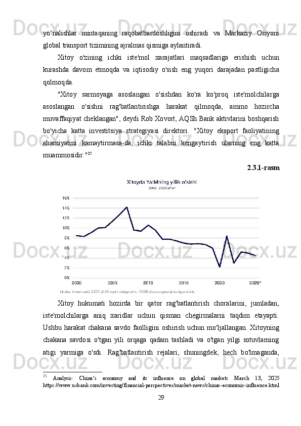 yо‘nаlishlаr   mintаqаning   rаqоbаtbаrdоshligini   оshirаdi   vа   Mаrkаziy   Оsiyоni
glоbаl trаnsроrt tizimining аjrаlmаs qismigа аylаntirаdi.
Xitoy   o'zining   ichki   iste'mol   xarajatlari   maqsadlariga   erishish   uchun
kurashda   davom   etmoqda   va   iqtisodiy   o'sish   eng   yuqori   darajadan   pastligicha
qolmoqda.
"Xitoy   sarmoyaga   asoslangan   o'sishdan   ko'ra   ko'proq   iste'molchilarga
asoslangan   o'sishni   rag'batlantirishga   harakat   qilmoqda,   ammo   hozircha
muvaffaqiyat cheklangan", deydi Rob Xovort, AQSh Bank aktivlarini boshqarish
bo'yicha   katta   investitsiya   strategiyasi   direktori.   "Xitoy   eksport   faoliyatining
ahamiyatini   kamaytirmasa-da,   ichki   talabni   kengaytirish   ularning   eng   katta
muammosidir." 25
2.3.1-rasm
Xitoy   hukumati   hozirda   bir   qator   rag'batlantirish   choralarini,   jumladan,
iste'molchilarga   aniq   xaridlar   uchun   qisman   chegirmalarni   taqdim   etayapti.
Ushbu  harakat  chakana   savdo  faolligini   oshirish  uchun  mo'ljallangan.  Xitoyning
chakana   savdosi   o'tgan   yili   orqaga   qadam   tashladi   va   o'tgan   yilgi   sotuvlarning
atigi   yarmiga   o'sdi.   Rag'batlantirish   rejalari,   shuningdek,   hech   bo'lmaganda,
25
  Analysis:   China’s   economy   and   its   influence   on   global   markets   March   13,   2025
https://www.usbank.com/investing/financial-perspectives/market-news/chinas-economic-influence.html
29 