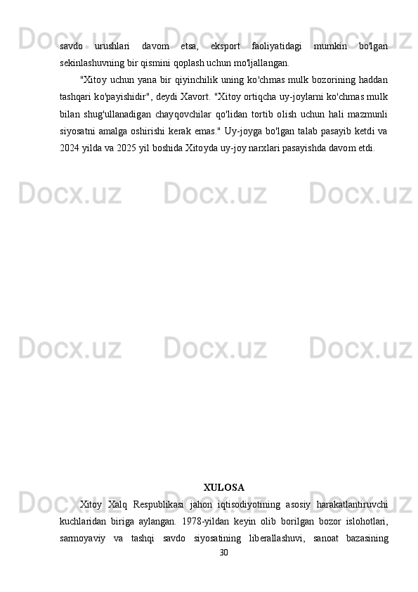 savdo   urushlari   davom   etsa,   eksport   faoliyatidagi   mumkin   bo'lgan
sekinlashuvning bir qismini qoplash uchun mo'ljallangan.
"Xitoy  uchun   yana   bir   qiyinchilik  uning   ko'chmas   mulk  bozorining  haddan
tashqari ko'payishidir", deydi Xavort. "Xitoy ortiqcha uy-joylarni ko'chmas mulk
bilan   shug'ullanadigan   chayqovchilar   qo'lidan   tortib   olish   uchun   hali   mazmunli
siyosatni  amalga  oshirishi   kerak emas."   Uy-joyga  bo'lgan  talab pasayib   ketdi  va
2024 yilda va 2025 yil boshida Xitoyda uy-joy narxlari pasayishda davom etdi.
XUL О S А
Xit о y   X а lq   R е s р ublik а si   j а h о n   iqtis о diy о tining   а s о siy   h а r а k а tl а ntiruvchi
kuchl а rid а n   birig а   а yl а ng а n .   1978- yild а n   k е yin   о lib   b о rilg а n   b о z о r   isl о h о tl а ri ,
s а rm о y а viy   v а   t а shqi   s а vd о   siy о s а tining   lib е r а ll а shuvi ,   s а n оа t   b а z а sining
30 