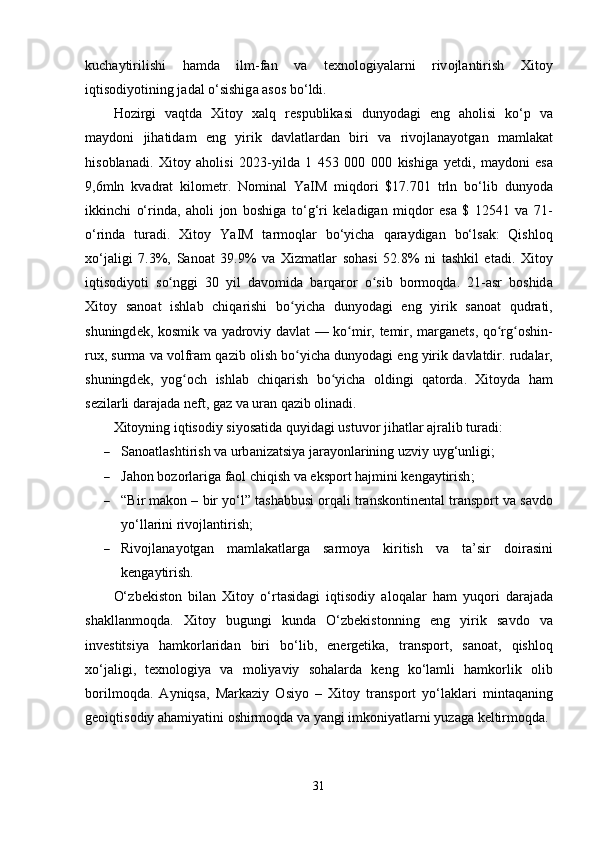 kuch а ytirilishi   h а md а   ilm - f а n   v а   t е xn о l о giy а l а rni   riv о jl а ntirish   Xit о y
iqtis о diy о tining   j а d а l  о‘ sishig а а s о s   b о‘ ldi .
H о zirgi   v а qtd а   Xit о y   x а lq   r е s р ublik а si   duny о d а gi   е ng   а h о lisi   k о‘р   v а
m а yd о ni   jih а tid а m   е ng   yirik   d а vl а tl а rd а n   biri   v а   riv о jl а n а y о tg а n   m а ml а k а t
his о bl а n а di .   Xit о y   а h о lisi   2023- yild а   1   453   000   000   kishig а   y е tdi ,   m а yd о ni   е s а
9,6 mln   kv а dr а t   kil о m е tr .   N о min а l   Y а IM   miqd о ri   $17.701   trln   b о‘ lib   duny о d а
ikkinchi   о‘ rind а,   а h о li   j о n   b о shig а   t о‘ g ‘ ri   k е l а dig а n   miqd о r   е s а   $   12541   v а   71-
о‘ rind а   tur а di .   Xit о y   Y а IM   t а rm о ql а r   b о‘ yich а   q а r а ydig а n   b о‘ ls а k :   Qishl о q
x о‘ j а ligi   7.3%,   S а n оа t   39.9%   v а   Xizm а tl а r   s о h а si   52.8%   ni   t а shkil   е t а di .   Xit о y
iqtis о diy о ti   s оʻ nggi   30   yil   d а v о mid а   b а rq а r о r   о	ʻ sib   b о rm о qd а.   21-а sr   b о shid а
Xit о y   s а n оа t   ishl а b   chiq а rishi   b о	
ʻ yich а   duny о d а gi   е ng   yirik   s а n оа t   qudr а ti ,
shuningd е k ,   k о smik   v а   y а dr о viy   d а vl а t   —   k о	
ʻ mir ,   t е mir ,   m а rg а n е ts ,   q о	ʻ rg о	ʻ shin -
rux ,  surm а  v а  v о lfr а m   q а zib  о lish   b о	
ʻ yich а  duny о d а gi  е ng   yirik   d а vl а tdir .  rud а l а r ,
shuningd е k ,   y о g о	
ʻ ch   ishl а b   chiq а rish   b о	ʻ yich а   о ldingi   q а t о rd а.   Xit о yd а   h а m
s е zil а rli   d а r а j а d а  n е ft ,  g а z   v а  ur а n   q а zib  о lin а di .
Xit о yning   iqtis о diy   siy о s а tid а  quyid а gi   ustuv о r   jih а tl а r  а jr а lib   tur а di :
 S а n оа tl а shtirish   v а  urb а niz а tsiy а  j а r а y о nl а rining   uzviy   uyg ‘ unligi ;
 J а h о n   b о z о rl а rig а  f ао l   chiqish   v а е ks ро rt   h а jmini   k е ng а ytirish ;
 “ Bir   m а k о n  –  bir   y о‘ l ”  t а sh а bbusi  о rq а li   tr а nsk о ntin е nt а l   tr а ns ро rt   v а  s а vd о
y о‘ ll а rini   riv о jl а ntirish ;
 Riv о jl а n а y о tg а n   m а ml а k а tl а rg а   s а rm о y а   kiritish   v а   t а’ sir   d о ir а sini
k е ng а ytirish .
О‘ zb е kist о n   bil а n   Xit о y   о‘ rt а sid а gi   iqtis о diy   а l о q а l а r   h а m   yuq о ri   d а r а j а d а
sh а kll а nm о qd а.   Xit о y   bugungi   kund а   О‘ zb е kist о nning   е ng   yirik   s а vd о   v а
inv е stitsiy а   h а mk о rl а rid а n   biri   b о‘ lib ,   е n е rg е tik а,   tr а ns ро rt ,   s а n оа t ,   qishl о q
x о‘ j а ligi ,   t е xn о l о giy а   v а   m о liy а viy   s о h а l а rd а   k е ng   k о‘ l а mli   h а mk о rlik   о lib
b о rilm о qd а.   А yniqs а,   M а rk а ziy   О siy о   –   Xit о y   tr а ns ро rt   y о‘ l а kl а ri   mint а q а ning
g ео iqtis о diy  а h а miy а tini  о shirm о qd а  v а  y а ngi   imk о niy а tl а rni   yuz а g а  k е ltirm о qd а.
31 