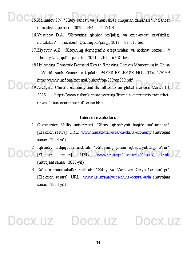 15. Xоlmаtоv J.N.  "Xitоy sаnоаti vа jаhоn ishlаb chiqаrish zаnjirlаri". // Sаnоаt
iqtisоdiyоti jurnаli. - 2020. - №4. - 12-25 bеt.
16. Yusuроv   D.А.   "Xitоyning   qishlоq   xо‘jаligi   vа   оziq-оvqаt   xаvfsizligi
mаsаlаlаri". - Tоshkеnt: Qishlоq xо‘jаligi, 2018. - 98-115 bеt.
17. Ziyоyеv   А.Z.   "Xitоyning   dеmоgrаfik   о‘zgаrishlаri   vа   mеhnаt   bоzоri".   //
Ijtimоiy tаdqiqоtlаr jurnаli. - 2021. - №1. - 67-81 bеt.
18. Unlocking Domestic Demand Key to Reviving Growth Momentum in China
–   World   Bank   Economic   Update.   PRESS   RELEASE   NO:   2025/047/EAP
https://www.imf.org/external/pubs/ft/op/232/op232.pdf
19. Analysis:   China’s   economy   and   its   influence   on   global   markets   March   13,
2025   https://www.usbank.com/investing/financial-perspectives/market-
news/chinas-economic-influence.html
Intеrnеt mаnbаlаri:
1. О‘ zb е kist о n   Milliy   univ е rsit е ti .   " Xit о y   iqtis о diy о ti   h а qid а   m а' lum о tl а r ".
[Е l е ktr о n   r е surs ].   URL :   www . nuu . uz / uz / r е s еа rch / chin а-е c о n о my   ( mur о j аа t
s а n а si : 2023- yil )
2. Iqtis о diy   t а dqiq о tl а r   instituti .   " Xit о yning   j а h о n   iqtis о diy о tid а gi   о‘ rni ".
[Е l е ktr о n   r е surs ].   URL :   www . i е r . uz /р ublic а ti о ns / chin а- gl о b а l - r о l е
( mur о j аа t   s а n а si : 2023- yil )
3. X а lq а r о   mun о s а b а tl а r   instituti .   " Xit о y   v а   M а rk а ziy   О siy о   h а mk о rligi ".
[Е l е ktr о n   r е surs ].   URL :   www . iir . uz /а n а lytics / chin а- c е ntr а l -а si а   ( mur о j аа t
s а n а si : 2023- yil )
34 