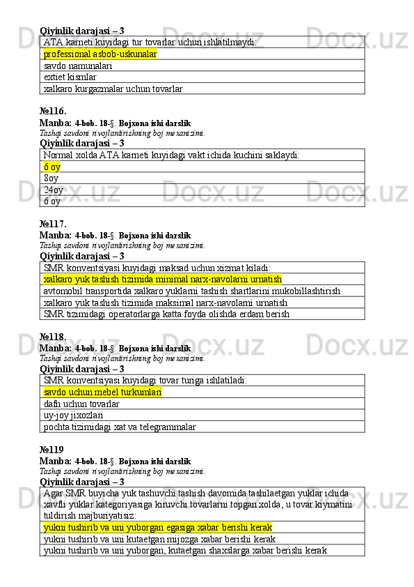 Qiyinlik darajasi – 3
ATA karneti kuyidagi tur tovarlar uchun ishlatilmaydi:
professional asbob-uskunalar
savdo namunalari
extiet kismlar
xalkaro kurgazmalar uchun tovarlar
№ 116 .
Manba:  4-bob. 18 -§.  Bojxona ishi darslik 
Tashqi savdoni rivojlantirishning boj mexanizimi.
Qiyinlik darajasi – 3
Normal xolda ATA karneti kuyidagi vakt ichida kuchini saklaydi:
6 oy
8oy
24oy
6 oy
№ 117 .
Manba:  4-bob. 18 -§.  Bojxona ishi darslik 
Tashqi savdoni rivojlantirishning boj mexanizimi.
Qiyinlik darajasi – 3
SMR konventsiyasi kuyidagi maksad uchun xizmat kiladi:
xalkaro yuk tashish tizimida minimal narx-navolarni urnatish 
avtomobil transportida xalkaro yuklarni tashish shartlarini mukobillashtirish 
xalkaro yuk tashish tizimida maksimal narx-navolarni urnatish
SMR tizimidagi operatorlarga katta foyda olishda erdam berish
№ 118 .
Manba:  4-bob. 18 -§.  Bojxona ishi darslik 
Tashqi savdoni rivojlantirishning boj mexanizimi.
Qiyinlik darajasi – 3
SMR konventsiyasi kuyidagi tovar turiga ishlatiladi:
savdo uchun mebel turkumlari 
dafn uchun tovarlar
uy-joy jixozlari
pochta tizimidagi xat va telegrammalar
№ 119
Manba:  4-bob. 18 -§.  Bojxona ishi darslik 
Tashqi savdoni rivojlantirishning boj mexanizimi.
Qiyinlik darajasi – 3
Agar SMR buyicha yuk tashuvchi tashish davomida tashilaetgan yuklar ichida 
xavfli yuklar kategoriyasiga kiruvchi tovarlarni topgan xolda, u tovar kiymatini 
tuldirish majburiyatisiz:
yukni tushirib va uni yuborgan egasiga xabar berishi kerak
yukni tushirib va uni kutaetgan mijozga xabar berishi kerak
yukni tushirib va uni yuborgan, kutaetgan shaxslarga xabar berishi kerak 