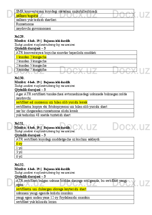 SMR konventsiyasi kuyidagi masalani mukobillashtiradi:
xalkaro sugurta
xalkaro yuk tashish shartlari
Ruxsatnoma
xaydovchi guvoxnomasi
№ 129 .
Manba:  4-bob. 19 -§.  Bojxona ishi darslik 
Tashqi savdoni rivojlantirishning boj mexanizimi.
Qiyinlik darajasi – 3
ATR konventsiyasi buyicha sinovlar bajarilishi muddati:
1 kundan 2 kungacha
2 kundan 3 kungacha
2 kundan 5 kungacha
3 kundan 7 kungacha
№ 130 .
Manba:  4-bob. 19 -§.  Bojxona ishi darslik 
Tashqi savdoni rivojlantirishning boj mexanizimi.
Qiyinlik darajasi – 3
Agar ATR sertifikati tunukachasi avtomashinadagi uskunada bulmagan xolda 
xaydovchi:
sertifikat asl nusxasini uzi bilan olib yurishi kerak
sertifikatni kopiya eki fotokopiyasini uzi bilan olib yurishi shart
xar bir chegaradan ruxsatnoma olishi kerak
yuk tashishni 48 soatda tuxtatish shart
№ 131 .
Manba:  4-bob. 19 -§.  Bojxona ishi darslik 
Tashqi savdoni rivojlantirishning boj mexanizimi.
Qiyinlik darajasi – 3
ATR sertifikati kuyidagi muddatgacha uz kuchini saklaydi:
6 oy
1 yil
3 yil
6 yil
№ 132 .
Manba:  4-bob. 19 -§.  Bojxona ishi darslik 
Tashqi savdoni rivojlantirishning boj mexanizimi.
Qiyinlik darajasi – 3
ATR sertifikati bulgan uskuna boshka shaxsga sotilganida, bu sertifikat yangi 
egasi:
sertifikatni uni chikargan idoraga kaytarishi shart
uskunani yangi egasida kolishi mumkin
yangi egasi undan yana 12 oy foydalanishi mumkin
sertifikat yuk kilinishi lozim 