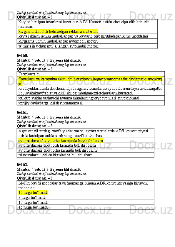 Tashqi savdoni rivojlantirishning boj mexanizimi.
Qiyinlik darajasi – 3
Kuyida berilgan tovarlarni kaysi biri ATA Karneti ostida chet elga olib ketilishi 
mumkin:
kurgazmadan olib kelinaetgan reklama materiali 
kayta ishlash uchun muljallangan va kaytarib olib kiritiladigan kime moddalari
kurgazma uchun muljallangan avtomobil motori
ta’mirlash uchun muljallangan avtomobil motori.
№ 160 .
Manba:  4-bob. 19 -§.  Bojxona ishi darslik 
Tashqi savdoni rivojlantirishning boj mexanizimi.
Qiyinlik darajasi – 3
Tremkarta bu:
Tovarlarnixalkaroyuktashishuchunxaydovchilargaruxsatnomasifatidaxizmatkiluvchixuj
jat
xavfliyuklarnitashishuchunmuljallanganavtomashinaxaydovchisienidayuruvchixujjatbu
lib ,  uyuknixavftabiativakurilishilozimbulganextietchoralarnikursatadi
xalkaro yuklar tashuvchi avtomashinalarning xaydovchilari guvoxnomasi
xorijiy davlatlarga kirish ruxsatnomasi.
№ 161 .
Manba:  4-bob. 18 -§.  Bojxona ishi darslik 
Tashqi savdoni rivojlantirishning boj mexanizimi.
Qiyinlik darajasi – 3
Agar xar xil turdagi xavfli yuklar xar xil avtotsisternalarda ADR konventsiyasi 
ostida tashilgan xolda sarik rangli xavf tunukachasi:
avtomashina oldi va orka kismlarda kuyilishi lozim
avtomashinani fakat oldi kismida bulishi lozim
avtomashinani fakat orka kismida bulishi lozim
tsisternalarni ikki en kismlarida bulishi shart
№ 162 .
Manba:  4-bob. 18 -§.  Bojxona ishi darslik 
Tashqi savdoni rivojlantirishning boj mexanizimi.
Qiyinlik darajasi – 3
BMTni xavfli moddalar tavsifnomasiga binoan ADR konventsiyasiga kiruvchi 
moddalar:
10 turga bo‘linadi
8 turga bo‘linadi
12 turga bo‘linadi
16 turga bo‘linadi 