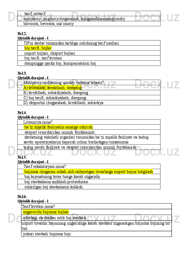  tarif, notarif
moliyaviy ,  miqdoriychegaralash ,  kuzgatashlanmasiqtisodiy
bilvosita, bevosita, ma’muriy
№ 12 .
Qiyinlik darajasi –1
TIFni davlat tomonidan tartibga solishning tarif usullari:
  boj tarifi, bojlar
 import bojlari, eksport bojlari
 boj tarifi, tarif kvotasi
 dempingga qarshi boj, kompensatsion boj
№ 13 .
Qiyinlik darajasi – 1
Moliyaviy usullarning qanday turlarini bilasiz?
A) kvotalash, kreditlash, demping
B) kreditlash, subsidiyalash, demping
C) boj tarifi, subsidiyalash, demping
D) eksportni chegaralash, kreditlash, subsidiya
№14.
Qiyinlik darajasi – 1
Litsenziya nima?
 ba’zi xujalik faoliyatini amalga oshirish
 eksport resurslaridan unumli foydalanish
 davlatning vakolatli organlari tomonidan ba’zi xujalik faoliyati va tashqi 
savdo operatsiyalarini bajarish uchun beriladigan ruxsatnoma
tashqi savdo faoliyati va eksport resurslaridan unumli foydalanish
№ 15 .
Qiyinlik darajasi –1
Tarif eskalatsiyasi nima?
 bojxona chegarasi orkali olib utilayotgan tovarlarga import bojini belgilash
 boj kiymatining tovar turiga karab uzgarishi
 boj stavkalarini aniklash protsedurasi
 oshirilgan boj stavkalarini kullash.
№ 16 .
Qiyinlik darajasi –1
Tarif kvotasi nima?
  uzgaruvchi bojxona bojlari
 odatdagi stavkadan ortik boj stavkasi
import tovarini xajmining uzgarishiga karab stavkasi uzgaradigan bojxona bojining bir
turi
 yukori stavkali bojxona boji 