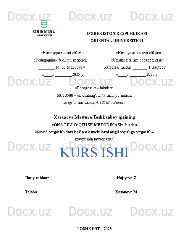 O‘ZBEKISTON RESPUBLIKASI
ORIENTAL UNIVERSITETI
    «Himoyaga ruxsat etilsin»
« Pedagogika»  fakulteti menejeri
  ________  M. X. Meliboyev
    «____» ________2025 y             «Himoyaga tavsiya etilsin» 
         «Uzluksiz ta’lim pedagogikasi» 
     kafedrasi mudiri:_______ T.Isaqulov
                  «____» ________2025 y
«Pedagogika» fakulteti
60110500 – «Boshlang‘ich ta’lim» yo‘nalishi 
sirtqi  ta’lim shakli,  4.105BT-talabasi
Xasanova Mastura Toshkanboy qizining 
«ONA TILI O QITISH METODIKASI»ʻ  fanidan
«Savod o rgatish darslarida o quvchilarni ongli o qishga o rgatish»	
ʻ ʻ ʻ ʻ
mavzusida tayyorlagan
KURS ISHI
Ilmiy rahbar:                                                                  Hojiyeva.Z
Talaba:                                                                          Xasanova.M
TOSHKENT - 2025 
