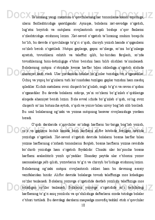 Ta’limning yangi mazmuni o‘quvchilarning har tomonlama kamol topishiga,
ularni   faollashtirishga   qaratilgandir.   Ayniqsa,   bolalarni   xat-savodga   o‘rgatish,
lug‘atni   boyitish   va   nutqlarni   rivojlantirish   orqali   boshqa   o‘quv   fanlarini
o‘zlashtirishga   erishmoq   lozim.   Xat-savod   o‘rgatish   ta’limning   muhim   bosqichi
bo‘lib, bu davrda o‘quvchilarga to‘g‘ri o‘qish, chiroyli yozish hamda o‘qiganlarni
so‘zlab   berish   o‘rgatiladi.   Nutqni   gaplarga,   gapni   so‘zlarga,   so‘zni   bo‘g‘inlarga
ajratish,   tovushlarni   eshitib   va   talaffuz   qilib,   bir-biridan   farqlash,   so‘zda
tovushlarning   birin-ketinligiga   e’tibor   berishni   ham   bilib   olishlari   ta’minlanadi.
Bolalarning   nutqini   o‘stirishda   kesma   harflar   bilan   ishlashga   o‘rgatish   alohida
ahamiyat   kasb   etadi.   Ular   yordamida   bolalar   bo‘g‘inlar   tuzishga   tez   o‘rganadilar.
Ochiq va yopiq bo‘g‘inlarni turli ko‘rinishdan tuzilgan gaplar tuzishni ham mashq
qiladilar. Kichik matnlarni ovoz chiqarib bo‘g‘inlab, ongli to‘g‘ri va ravon o‘qishni
o‘rganadilar.   Bu   davrda   bolalarni   sidirqa,   ya’ni   so‘zlarni   bo‘g‘inlab   o‘qishlariga
aloqada   ahamiyat   berish   lozim.   Bola   avval   ichida   bo‘g‘inlab   o‘qish,   so‘ng   ovoz
chiqarib so‘zni butunicha aytish, o‘qish va yozuv bilan uzviy bog‘lab olib boriladi.
Bu   usul   bolalarning   og‘zaki   va   yozma   nutqining   baravar   rivojlanishiga   yordam
beradi. 
O‘qish   darslarida   o‘quvchilar   so‘zdagi   harflarni   bir-biriga   bog‘lab   yozish,
so‘z   va   gaplarni   kichik   hamda   bosh   harflarni   alifbe   kitobida   berilgan   tartibda
yozishga   o‘rgatiladi.   Xat-savod   o‘rgatish   davrida   bolalarni   bosma   harflar   bilan
yozma   harflarning   o‘xshash   tomonlarini   farqlab,   bosma   harflarni   yozma   ravishda
ko‘chirib   yozishga   ham   o‘rgatish   foydalidir.   Chunki   ular   ko‘pincha   bosma
harflarni   aralashtirib   yozib   qo‘yadilar.   Shunday   paytda   ular   e’tiborini   yozuv
namunalariga jalb qilish, yozuvlarini to‘g‘ri va chiroyli bo‘lishiga erishmoq lozim.
Bolalarning   og‘zaki   nutqini   rivojlantirish   ishlari   ham   bu   davrning   asosiy
vazifalaridan   biridir.   Alifbе   davrida   bolalarga   tovush   talaffuziga   mos   kеladigan
so‘zlar   tanlanadi.   Bolalarni   yozuvga   o‘rgatishda   dastlab   yozilishi   talaffuziga   mos
kеladigan   so‘zlar   tanlanadi.   Bolalarni   yozuvga   o‘rgatishda   so‘z   tarkibidagi
harflarning to‘g‘ri aniq yozilishi va qo‘shilishiga daftarlarni ozoda tutishga bolalar
e’tibori tortiladi. Bu davrdagi darslarni maqsadga muvofiq tashkil etish o‘quvchilar
10 