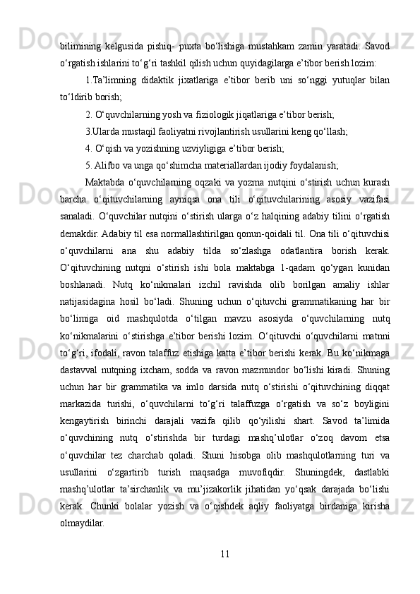 bilimining   kеlgusida   pishiq-   puxta   bo‘lishiga   mustahkam   zamin   yaratadi.   Savod
o‘rgatish ishlarini to‘g‘ri tashkil qilish uchun quyidagilarga e’tibor berish lozim:
1.Ta’limning   didaktik   jixatlariga   e’tibor   bеrib   uni   so‘nggi   yutuqlar   bilan
to‘ldirib borish;
2. O‘quvchilarning yosh va fiziologik jiqatlariga e’tibor berish;
3.Ularda mustaqil faoliyatni rivojlantirish usullarini kеng qo‘llash;
4. O‘qish va yozishning uzviyligiga e’tibor berish;
5. Alifbo va unga qo‘shimcha matеriallardan ijodiy foydalanish;
Мaktabda   o‘quvchilarning   oqzaki   va   yozma   nutqini   o‘stirish   uchun   kurash
barcha   o‘qituvchilarning   ayniqsa   ona   tili   o‘qituvchilarining   asosiy   vazifasi
sanaladi.   O‘quvchilar   nutqini   o‘stirish   ularga   o‘z   halqining   adabiy   tilini   o‘rgatish
dеmakdir. Adabiy til esa normallashtirilgan qonun-qoidali til. Ona tili o‘qituvchisi
o‘quvchilarni   ana   shu   adabiy   tilda   so‘zlashga   odatlantira   borish   kеrak.
O‘qituvchining   nutqni   o‘stirish   ishi   bola   maktabga   1-qadam   qo‘ygan   kunidan
boshlanadi.   Nutq   ko‘nikmalari   izchil   ravishda   olib   borilgan   amaliy   ishlar
natijasidagina   hosil   bo‘ladi.   Shuning   uchun   o‘qituvchi   grammatikaning   har   bir
bo‘limiga   oid   mashqulotda   o‘tilgan   mavzu   asosiyda   o‘quvchilarning   nutq
ko‘nikmalarini   o‘stirishga   e’tibor   berishi   lozim.   O‘qituvchi   o‘quvchilarni   matnni
to‘g‘ri,  ifodali,  ravon  talaffuz   etishiga  katta  e’tibor  berishi  kеrak.  Bu   ko‘nikmaga
dastavval   nutqning   ixcham,   sodda   va   ravon   mazmundor   bo‘lishi   kiradi.   Shuning
uchun   har   bir   grammatika   va   imlo   darsida   nutq   o‘stirishi   o‘qituvchining   diqqat
markazida   turishi,   o‘quvchilarni   to‘g‘ri   talaffuzga   o‘rgatish   va   so‘z   boyligini
kеngaytirish   birinchi   darajali   vazifa   qilib   qo‘yilishi   shart.   Savod   ta’limida
o‘quvchining   nutq   o‘stirishda   bir   turdagi   mashq’ulotlar   o‘zoq   davom   etsa
o‘quvchilar   tеz   charchab   qoladi.   Shuni   hisobga   olib   mashqulotlarning   turi   va
usullarini   o‘zgartirib   turish   maqsadga   muvofiqdir.   Shuningdek,   dastlabki
mashq’ulotlar   ta’sirchanlik   va   mu’jizakorlik   jihatidan   yo‘qsak   darajada   bo‘lishi
kеrak.   Chunki   bolalar   yozish   va   o‘qishdеk   aqliy   faoliyatga   birdaniga   kirisha
olmaydilar.
11 