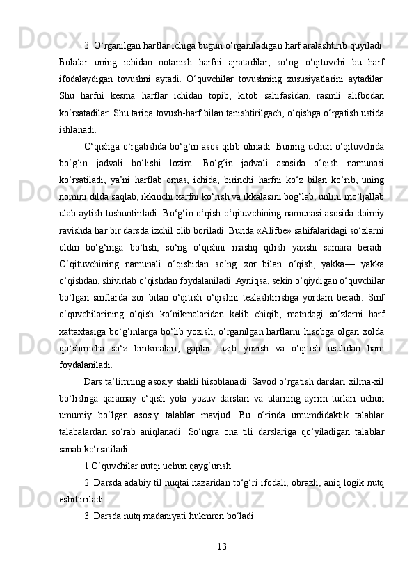 3. O‘rganilgan harflar ichiga bugun o‘rganiladigan harf aralashtirib quyiladi.
Bolalar   uning   ichidan   notanish   harfni   ajratadilar,   so‘ng   o‘qituvchi   bu   harf
ifodalaydigan   tovushni   aytadi.   O‘quvchilar   tovushning   xususiyatlarini   aytadilar.
Shu   harfni   kеsma   harflar   ichidan   topib,   kitob   sahifasidan,   rasmli   alifbodan
ko‘rsatadilar. Shu tariqa tovush-harf bilan tanishtirilgach, o‘qishga o‘rgatish ustida
ishlanadi.
O‘qishga o‘rgatishda bo‘g‘in asos qilib olinadi. Buning uchun o‘qituvchida
bo‘g‘in   jadvali   bo‘lishi   lozim.   Bo‘g‘in   jadvali   asosida   o‘qish   namunasi
ko‘rsatiladi,   ya’ni   harflab   emas,   ichida,   birinchi   harfni   ko‘z   bilan   ko‘rib,   uning
nomini dilda saqlab, ikkinchi xarfni ko‘rish va ikkalasini bog‘lab, unlini mo‘ljallab
ulab aytish tushuntiriladi. Bo‘g‘in o‘qish o‘qituvchining namunasi asosida doimiy
ravishda har bir darsda izchil olib boriladi. Bunda «Alifbе» sahifalaridagi so‘zlarni
oldin   bo‘g‘inga   bo‘lish,   so‘ng   o‘qishni   mashq   qilish   yaxshi   samara   bеradi.
O‘qituvchining   namunali   o‘qishidan   so‘ng   xor   bilan   o‘qish,   yakka—   yakka
o‘qishdan, shivirlab o‘qishdan foydalaniladi. Ayniqsa, sеkin o‘qiydigan o‘quvchilar
bo‘lgan   sinflarda   xor   bilan   o‘qitish   o‘qishni   tеzlashtirishga   yordam   bеradi.   Sinf
o‘quvchilarining   o‘qish   ko‘nikmalaridan   kеlib   chiqib,   matndagi   so‘zlarni   harf
xattaxtasiga   bo‘g‘inlarga  bo‘lib  yozish,  o‘rganilgan  harflarni   hisobga  olgan  xolda
qo‘shimcha   so‘z   birikmalari,   gaplar   tuzib   yozish   va   o‘qitish   usulidan   ham
foydalaniladi.
Dars ta’limning asosiy shakli hisoblanadi. Savod o‘rgatish darslari xilma-xil
bo‘lishiga   qaramay   o‘qish   yoki   yozuv   darslari   va   ularning   ayrim   turlari   uchun
umumiy   bo‘lgan   asosiy   talablar   mavjud.   Bu   o‘rinda   umumdidaktik   talablar
talabalardan   so‘rab   aniqlanadi.   So‘ngra   ona   tili   darslariga   qo‘yiladigan   talablar
sanab ko‘rsatiladi:
1.O‘quvchilar nutqi uchun qayg‘urish.
2. Darsda adabiy til nuqtai nazaridan to‘g‘ri ifodali, obrazli, aniq logik nutq
eshittiriladi.
3. Darsda nutq madaniyati hukmron bo‘ladi.
13 