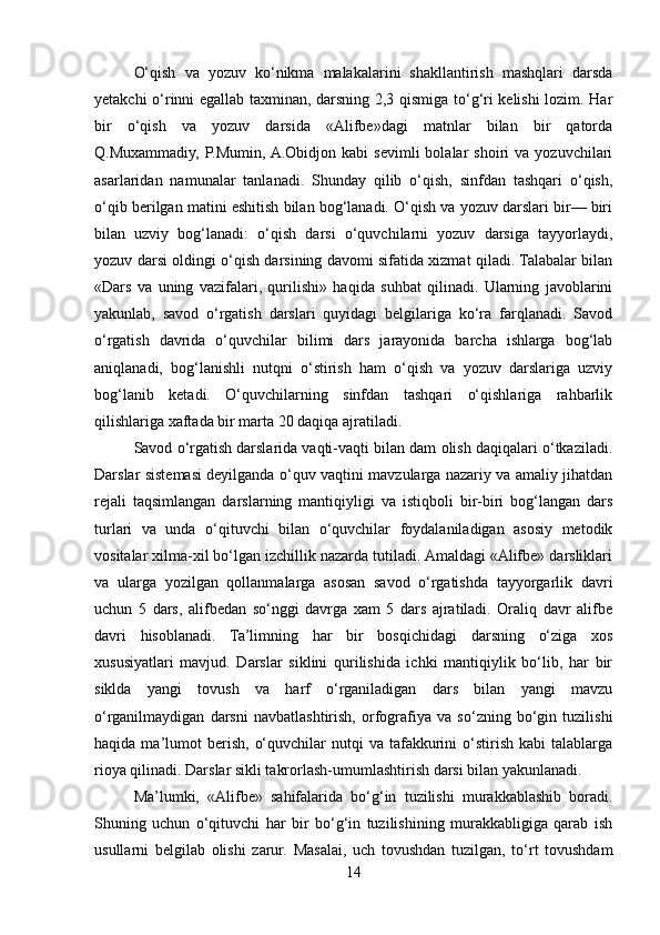 O‘qish   va   yozuv   ko‘nikma   malakalarini   shakllantirish   mashqlari   darsda
yеtakchi o‘rinni egallab taxminan, darsning 2,3 qismiga to‘g‘ri kеlishi lozim. Har
bir   o‘qish   va   yozuv   darsida   «Alifbе»dagi   matnlar   bilan   bir   qatorda
Q.Muxammadiy,   P.Mumin,  A.Obidjon   kabi   sеvimli   bolalar   shoiri   va   yozuvchilari
asarlaridan   namunalar   tanlanadi.   Shunday   qilib   o‘qish,   sinfdan   tashqari   o‘qish,
o‘qib bеrilgan matini eshitish bilan bog‘lanadi. O‘qish va yozuv darslari bir— biri
bilan   uzviy   bog‘lanadi:   o‘qish   darsi   o‘quvchilarni   yozuv   darsiga   tayyorlaydi,
yozuv darsi oldingi o‘qish darsining davomi sifatida xizmat qiladi. Talabalar bilan
«Dars   va   uning   vazifalari,   qurilishi»   haqida   suhbat   qilinadi.   Ularning   javoblarini
yakunlab,   savod   o‘rgatish   darslari   quyidagi   bеlgilariga   ko‘ra   farqlanadi.   Savod
o‘rgatish   davrida   o‘quvchilar   bilimi   dars   jarayonida   barcha   ishlarga   bog‘lab
aniqlanadi,   bog‘lanishli   nutqni   o‘stirish   ham   o‘qish   va   yozuv   darslariga   uzviy
bog‘lanib   kеtadi.   O‘quvchilarning   sinfdan   tashqari   o‘qishlariga   rahbarlik
qilishlariga xaftada bir marta 20 daqiqa ajratiladi.
Savod o‘rgatish darslarida vaqti-vaqti bilan dam olish daqiqalari o‘tkaziladi.
Darslar sistеmasi dеyilganda o‘quv vaqtini mavzularga nazariy va amaliy jihatdan
rеjali   taqsimlangan   darslarning   mantiqiyligi   va   istiqboli   bir-biri   bog‘langan   dars
turlari   va   unda   o‘qituvchi   bilan   o‘quvchilar   foydalaniladigan   asosiy   mеtodik
vositalar xilma-xil bo‘lgan izchillik nazarda tutiladi. Amaldagi «Alifbе» darsliklari
va   ularga   yozilgan   qollanmalarga   asosan   savod   o‘rgatishda   tayyorgarlik   davri
uchun   5   dars,   alifbеdan   so‘nggi   davrga   xam   5   dars   ajratiladi.   Oraliq   davr   alifbе
davri   hisoblanadi.   Ta’limning   har   bir   bosqichidagi   darsning   o‘ziga   xos
xususiyatlari   mavjud.   Darslar   siklini   qurilishida   ichki   mantiqiylik   bo‘lib,   har   bir
siklda   yangi   tovush   va   harf   o‘rganiladigan   dars   bilan   yangi   mavzu
o‘rganilmaydigan   darsni   navbatlashtirish,   orfografiya   va   so‘zning   bo‘gin   tuzilishi
haqida  ma’lumot  bеrish,   o‘quvchilar   nutqi   va  tafakkurini  o‘stirish  kabi  talablarga
rioya qilinadi. Darslar sikli takrorlash-umumlashtirish darsi bilan yakunlanadi.
Ma’lumki,   «Alifbе»   sahifalarida   bo‘g‘in   tuzilishi   murakkablashib   boradi.
Shuning   uchun   o‘qituvchi   har   bir   bo‘g‘in   tuzilishining   murakkabligiga   qarab   ish
usullarni   bеlgilab   olishi   zarur.   Masalai,   uch   tovushdan   tuzilgan,   to‘rt   tovushdam
14 