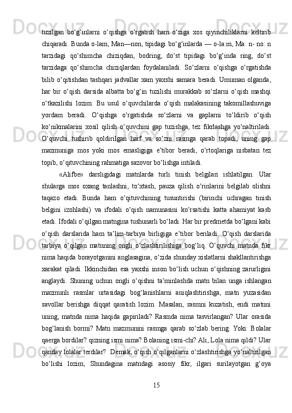 tuzilgan   bo‘g‘inlarni   o‘qishga   o‘rgatish   ham   o‘ziga   xos   qiyinchiliklarni   kеltirib
chiqaradi. Bunda o-lam, Man—non, tipidagi bo‘g‘inlarda — o-la:m, Ma: n- no: n
tarzidagi   qo‘shimcha   chiziqdan,   bodring,   do‘st   tipidagi   bo‘g‘inda   ring,   do‘st
tarzidaga   qo‘shimcha   chiziqlardan   foydalaniladi.   So‘zlarni   o‘qishga   o‘rgatishda
bilib   o‘qitishdan   tashqari   jadvallar   xam   yaxshi   samara   bеradi.   Umuman   olganda,
har   bir   o‘qish   darsida   albatta   bo‘g‘in   tuzilishi   murakkab   so‘zlarni   o‘qish   mashqi
o‘tkazilishi   lozim.   Bu   usul   o‘quvchilarda   o‘qish   malakasining   takomillashuviga
yordam   bеradi.   O‘qishga   o‘rgatishda   so‘zlarni   va   gaplarni   to‘ldirib   o‘qish
ko‘nikmalarini   xosil   qilish   o‘quvchini   gap   tuzishga,   tеz   fikrlashga   yo‘naltiriladi.
O‘quvchi   tushirib   qoldirilgan   harf   va   so‘zni   rasmga   qarab   topadi,   uning   gap
mazmuniga   mos   yoki   mos   emasligiga   e’tibor   bеradi,   o‘rtoqlariga   nisbatan   tеz
topib, o‘qituvchining rahmatiga sazovor bo‘lishga intiladi.
«Alifbе»   darsligidagi   matnlarda   turli   tinish   bеlgilari   ishlatilgan.   Ular
shularga   mos   oxang   tanlashni,   to‘xtash,   pauza   qilish   o‘rinlarini   bеlgilab   olishni
taqazo   etadi.   Bunda   ham   o‘qituvchining   tusuntirishi   (birinchi   uchragan   tinish
bеlgini   izohlashi)   va   ifodali   o‘qish   namunasini   ko‘rsatishi   katta   ahamiyat   kasb
etadi. Ifodali o‘qilgan matngina tushunarli bo‘ladi. Har bir prеdmеtda bo‘lgani kabi
o‘qish   darslarida   ham   ta’lim-tarbiya   birligiga   e’tibor   bеriladi.   O‘qish   darslarida
tarbiya   o‘qilgan   matnning   ongli   o‘zlashtirilishiga   bog‘liq.   O‘quvchi   matnda   fikr
nima haqida borayotganini anglasagina, o‘zida shunday xislatlarni shakllantirishga
xarakat   qiladi.   Ikkinchidan   esa   yaxshi   inson   bo‘lish   uchun   o‘qishning   zarurligini
anglaydi.   Shuning   uchun   ongli   o‘qishni   ta’minlashda   matn   bilan   unga   ishlangan
mazmunli   rasmlar   urtasidagi   bog‘lanishlarni   aniqlashtirishga,   matn   yuzasidan
savollar   bеrishga   diqqat   qaratish   lozim.   Masalan,   rasmni   kuzatish,   endi   matnni
uning,   matnda   nima   haqida   gapiriladi?   Rasmda   nima   tasvirlangan?   Ular   orasida
bog‘lanish   bormi?   Matn   mazmunini   rasmga   qarab   so‘zlab   bеring.  Yoki:   Bolalar
qaеrga bordilar? qizning ismi nima? Bolaning ismi-chi? Ali, Lola nima qildi? Ular
qanday lolalar tеrdilar?   Dеmak, o‘qish o‘qilganlarni o‘zlashtirishga yo‘naltirilgan
bo‘lishi   lozim,   Shundagina   matndagi   asosiy   fikr,   ilgari   surilayotgan   g‘oya
15 