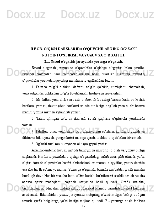 II BOB. O‘QISH DARSLARIDA O‘QUVCHILARNING OG‘ZAKI
NUTQINI O‘STIRISH VA YOZUVGA O‘RGATISH.
2.1. Savod o‘rgatish jarayonida yozuvga o‘rgatish.
Savod   o‘rgatish   jarayonida   o‘quvchilar   o‘qishga   o‘rganish   bilan   parallel
ravishda   yozuvdan   ham   elementar   malaka   hosil   qiladilar.   Dasturga   muvofiq
o‘quvchilar yozuvdan quyidagi malakalarni egallashlari lozim:
1.   Partada   to‘g‘ri   o‘tirish,   daftarni   to‘g‘ri   qo‘yish,   chiziqlarni   chamalash,
yozayotganda ruchkadan to‘g‘ri foydalanish, hoshiyaga rioya qilish.
2. Ish daftari  yoki  alifbe asosida o‘zbek alifbosidagi  barcha katta va kichik
harflarni yozish, shuningdek, harflarni so‘zda bir-biriga bog‘lab yoza olish: bosma
matnni yozma matnga aylantirib yozish.
3.   Tahlil   qilingan   so‘z   va   ikki-uch   so‘zli   gaplarni   o‘qituvchi   yordamida
yozish.
4. Talaffuzi bilan yozilishida farq qilmaydigan so‘zlarni ko‘chirib yozish va
diktovka bilan yozish: yozganlarini matnga qarab, izohlab o‘qish bilan tekshirish.
5. Og‘zaki tuzilgan hikoyadan olingan gapni yozish.
Analitik-sintetik tovush metodi tamoyiliga muvofiq, o‘qish va yozuv birligi
saqlanadi. Harflarni yozishda o‘qishga o‘rgatishdagi tarkib asos qilib olinadi, ya’ni
o‘qish darsida o‘quvchilar harfni o‘zlashtiradilar, matnni o‘qiydilar, yozuv darsida
esa shu harfli so‘zni yozadilar. Yozuvga o‘rgatish, birinchi navbatda, grafik malaka
hosil qilishdir. Har bir malaka ham ta’lim berish, ko‘nikmani shakllantirish va shu
asosda   qator   mashqlarni   bajarish   natijasida   hosil   qilinadi.   Grafik   malaka,
birinchidan, qo‘l-harakat malakasidir, bu harakat birinchi qarashda muskul kuchiga
asoslanadi.  Ikkinchidan,  yozuv  jarayonida  nutqning o‘zlashtirilgan  birligi  bo‘lgan
tovush   grafik   belgilarga,   ya’ni   harfga   tarjima   qilinadi.   Bu   yozuvga   ongli   faoliyat
17 