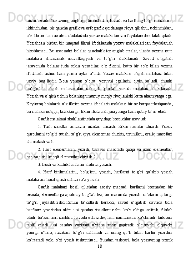 tusini beradi. Yozuvning ongliligi, birinchidan, tovush va harfning to‘g‘ri nisbatini,
ikkinchidan, bir qancha grafik va orfografik qoidalarga rioya qilishni, uchinchidan,
o‘z fikrini, taassurotini ifodalashda yozuv malakalaridan foydalanishni talab qiladi.
Yozishdan   birdan  bir   maqsad   fikrni   ifodalashda   yozuv   malakalaridan  foydalanish
hisoblanadi. Bu maqsadni bolalar qanchalik tez anglab etsalar, ularda yozma nutq
malakasi   shunchalik   muvaffaqiyatli   va   to‘g‘ri   shakllanadi.   Savod   o‘rgatish
jarayonida   bolalar   juda   sekin   yozadilar,   o‘z   fikrini,   hatto   bir   so‘z   bilan   yozma
ifodalash   uchun   ham   yarim   oylar   o‘tadi.   Yozuv   malakasi   o‘qish   malakasi   bilan
uzviy   bog‘liqdir.   Bola   yomon   o‘qisa,   yozuvni   egallashi   qiyin   bo‘ladi,   chunki
bo‘g‘inlab   o‘qish   malakasidan   so‘ng   bo‘g‘inlab   yozish   malakasi   shakllanadi.
Yozish va o‘qish uchun bolaning umumiy nutqiy rivojlanishi katta ahamiyatga ega.
Keyinroq bolalarda o‘z fikrini yozma ifodalash malakasi bir oz barqarorlashganda,
bu malaka nutqqa, tafakkurga, fikrni ifodalash jarayoniga ham ijobiy ta’sir etadi.
Grafik malakani shakllantirishda quyidagi bosqichlar mavjud:
1.   Turli   shakllar   andozasi   ustidan   chizish.   Erkin   rasmlar   chizish.   Yozuv
qurollarini to‘g‘ri tutish, to‘g‘ri qiya elementlar chizish, uzunlikni, oraliq masofani
chamalash va h.
2.   Harf   elementlarini   yozish,   baravar   masofada   qisqa   va   uzun   elementlar,
osti va usti ilmoqli elementlar chizish.9
3. Bosh va kichik harflarni alohida yozish.
4.   Harf   birikmalarini,   bo‘g‘inni   yozish,   harflarni   to‘g‘ri   qo‘shib   yozish
malakasini hosil qilish uchun so‘z yozish.
Grafik   malakani   hosil   qilishdan   asosiy   maqsad,   harflarni   bosmadan   bir
tekisda, elementlarga ajratmay bog‘lab tez, bir maromda yozish, so‘zlarni qatorga
to‘g‘ri   joylashtirishdir.Shuni   ta’kidlash   kerakki,   savod   o‘rgatish   davrida   bola
harflarni   yozishdan   oldin   uni   qanday   shakllantirishni   ko‘z   oldiga   keltirib,   fikrlab
oladi, ba’zan harf shaklini havoda «chizadi», harf namunasini ko‘chiradi, tarkibini
tahlil   qiladi,   uni   qanday   yozishni   o‘zicha   sekin   gapiradi:   o‘qituvchi   o‘quvchi
yoniga   o‘tirib,   ruchkani   to‘g‘ri   ushlatadi   va   uning   qo‘li   bilan   harfni   yozishni
ko‘rsatadi   yoki   o‘zi   yozib   tushuntiradi.   Bundan   tashqari,   bola   yozuvning   texnik
18 