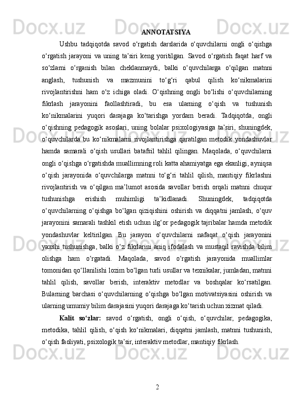 ANNOTATSIYA
Ushbu   tadqiqotda   savod   o‘rgatish   darslarida   o‘quvchilarni   ongli   o‘qishga
o‘rgatish   jarayoni   va   uning   ta’siri   keng   yoritilgan.   Savod   o‘rgatish   faqat   harf   va
so‘zlarni   o‘rganish   bilan   cheklanmaydi,   balki   o‘quvchilarga   o‘qilgan   matnni
anglash,   tushunish   va   mazmunini   to‘g‘ri   qabul   qilish   ko‘nikmalarini
rivojlantirishni   ham   o‘z   ichiga   oladi.   O‘qishning   ongli   bo‘lishi   o‘quvchilarning
fikrlash   jarayonini   faollashtiradi,   bu   esa   ularning   o‘qish   va   tushunish
ko‘nikmalarini   yuqori   darajaga   ko‘tarishga   yordam   beradi.   Tadqiqotda,   ongli
o‘qishning   pedagogik   asoslari,   uning   bolalar   psixologiyasiga   ta’siri,   shuningdek,
o‘quvchilarda   bu   ko‘nikmalarni   rivojlantirishga   qaratilgan   metodik   yondashuvlar
hamda   samarali   o‘qish   usullari   batafsil   tahlil   qilingan.   Maqolada,   o‘quvchilarni
ongli o‘qishga o‘rgatishda muallimning roli katta ahamiyatga ega ekanligi, ayniqsa
o‘qish   jarayonida   o‘quvchilarga   matnni   to‘g‘ri   tahlil   qilish,   mantiqiy   fikrlashni
rivojlantirish   va   o‘qilgan   ma’lumot   asosida   savollar   berish   orqali   matnni   chuqur
tushunishga   erishish   muhimligi   ta’kidlanadi.   Shuningdek,   tadqiqotda
o‘quvchilarning   o‘qishga   bo‘lgan   qiziqishini   oshirish   va   diqqatni   jamlash,   o‘quv
jarayonini samarali tashkil etish uchun ilg‘or pedagogik tajribalar hamda metodik
yondashuvlar   keltirilgan.   Bu   jarayon   o‘quvchilarni   nafaqat   o‘qish   jarayonini
yaxshi   tushunishga,   balki   o‘z   fikrlarini   aniq   ifodalash   va   mustaqil   ravishda   bilim
olishga   ham   o‘rgatadi.   Maqolada,   savod   o‘rgatish   jarayonida   muallimlar
tomonidan qo‘llanilishi lozim bo‘lgan turli usullar va texnikalar, jumladan, matnni
tahlil   qilish,   savollar   berish,   interaktiv   metodlar   va   boshqalar   ko‘rsatilgan.
Bularning   barchasi   o‘quvchilarning   o‘qishga   bo‘lgan   motivatsiyasini   oshirish   va
ularning umumiy bilim darajasini yuqori darajaga ko‘tarish uchun xizmat qiladi.
Kalit   so‘zlar:   savod   o‘rgatish,   ongli   o‘qish,   o‘quvchilar,   pedagogika,
metodika,   tahlil   qilish,   o‘qish   ko‘nikmalari,   diqqatni   jamlash,   matnni   tushunish,
o‘qish faoliyati, psixologik ta’sir, interaktiv metodlar, mantiqiy fikrlash.
2 