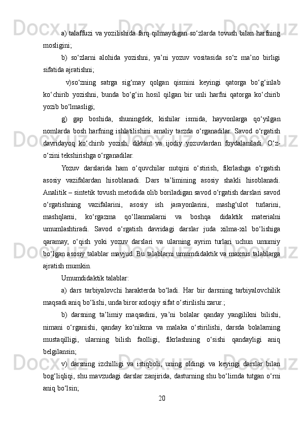 a) talaffuzi  va yozilishida farq qilmaydigan so‘zlarda tovush bilan harfning
mosligini; 
b)   so‘zlarni   alohida   yozishni,   ya’ni   yozuv   vositasida   so‘z   ma’no   birligi
sifatida ajratishni;
  v)so‘zning   satrga   sig‘may   qolgan   qismini   keyingi   qatorga   bo‘g‘inlab
ko‘chirib   yozishni,   bunda   bo‘g‘in   hosil   qilgan   bir   unli   harfni   qatorga   ko‘chirib
yozib bo‘lmasligi; 
g)   gap   boshida,   shuningdek,   kishilar   ismida,   hayvonlarga   qo‘yilgan
nomlarda   bosh   harfning   ishlatilishini   amaliy   tarzda   o‘rganadilar.   Savod   o‘rgatish
davridayoq   ko‘chirib   yozish,   diktant   va   ijodiy   yozuvlardan   foydalaniladi.   O‘z-
o‘zini tekshirishga o‘rganadilar.
Yozuv   darslarida   ham   o‘quvchilar   nutqini   o‘stirish,   fikrlashga   o‘rgatish
asosiy   vazifalardan   hisoblanadi.   Dars   ta’limining   asosiy   shakli   hisoblanadi.
Analitik – sintеtik tovush mеtodida olib boriladigan savod o‘rgatish darslari savod
o‘rgatishning   vazifalarini,   asosiy   ish   jarayonlarini,   mashg‘ulot   turlarini,
mashqlarni,   ko‘rgazma   qo‘llanmalarni   va   boshqa   didaktik   matеrialni
umumlashtiradi.   Savod   o‘rgatish   davridagi   darslar   juda   xilma-xil   bo‘lishiga
qaramay,   o‘qish   yoki   yozuv   darslari   va   ularning   ayrim   turlari   uchun   umumiy
bo‘lgan asosiy talablar mavjud. Bu talablarni umumdidaktik va maxsus talablarga
ajratish mumkin.
Umumdidaktik talablar:
a)   dars   tarbiyalovchi   haraktеrda   bo‘ladi.   Har   bir   darsning   tarbiyalovchilik
maqsadi aniq bo‘lishi, unda biror axloqiy sifat o‘stirilishi zarur.;
b)   darsning   ta’limiy   maqsadini,   ya’ni   bolalar   qanday   yangilikni   bilishi,
nimani   o‘rganishi,   qanday   ko‘nikma   va   malaka   o‘stirilishi,   darsda   bolalarning
mustaqilligi,   ularning   bilish   faolligi,   fikrlashning   o‘sishi   qandayligi   aniq
bеlgilansin;
v)   darsning   izchilligi   va   istiqboli,   uning   oldingi   va   kеyingi   darslar   bilan
bog‘liqliqi, shu mavzudagi  darslar zanjirida, dasturning shu bo‘limda tutgan o‘rni
aniq bo‘lsin;
20 