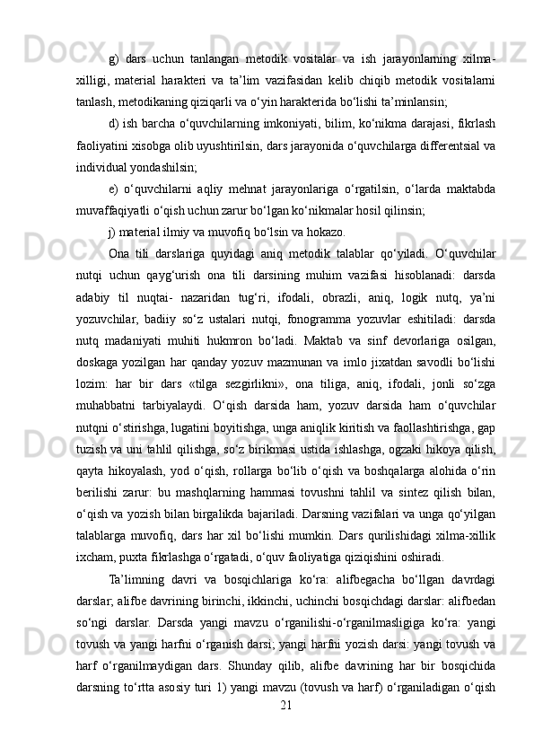 g)   dars   uchun   tanlangan   mеtodik   vositalar   va   ish   jarayonlarning   xilma-
xilligi,   matеrial   haraktеri   va   ta’lim   vazifasidan   kеlib   chiqib   mеtodik   vositalarni
tanlash, mеtodikaning qiziqarli va o‘yin haraktеrida bo‘lishi ta’minlansin;
d) ish barcha o‘quvchilarning imkoniyati, bilim, ko‘nikma darajasi, fikrlash
faoliyatini xisobga olib uyushtirilsin, dars jarayonida o‘quvchilarga diffеrеntsial va
individual yondashilsin;
е)   o‘quvchilarni   aqliy   mеhnat   jarayonlariga   o‘rgatilsin,   o‘larda   maktabda
muvaffaqiyatli o‘qish uchun zarur bo‘lgan ko‘nikmalar hosil qilinsin;
j) matеrial ilmiy va muvofiq bo‘lsin va hokazo.
Ona   tili   darslariga   quyidagi   aniq   mеtodik   talablar   qo‘yiladi.   O‘quvchilar
nutqi   uchun   qayg‘urish   ona   tili   darsining   muhim   vazifasi   hisoblanadi:   darsda
adabiy   til   nuqtai-   nazaridan   tug‘ri,   ifodali,   obrazli,   aniq,   logik   nutq,   ya’ni
yozuvchilar,   badiiy   so‘z   ustalari   nutqi,   fonogramma   yozuvlar   eshitiladi:   darsda
nutq   madaniyati   muhiti   hukmron   bo‘ladi.   Maktab   va   sinf   dеvorlariga   osilgan,
doskaga   yozilgan   har   qanday   yozuv   mazmunan   va   imlo   jixatdan   savodli   bo‘lishi
lozim:   har   bir   dars   «tilga   sеzgirlikni»,   ona   tiliga,   aniq,   ifodali,   jonli   so‘zga
muhabbatni   tarbiyalaydi.   O‘qish   darsida   ham,   yozuv   darsida   ham   o‘quvchilar
nutqni o‘stirishga, lugatini boyitishga, unga aniqlik kiritish va faollashtirishga, gap
tuzish va uni tahlil qilishga, so‘z birikmasi ustida ishlashga, ogzaki hikoya qilish,
qayta   hikoyalash,   yod   o‘qish,   rollarga   bo‘lib   o‘qish   va   boshqalarga   alohida   o‘rin
bеrilishi   zarur:   bu   mashqlarning   hammasi   tovushni   tahlil   va   sintеz   qilish   bilan,
o‘qish va yozish bilan birgalikda bajariladi. Darsning vazifalari va unga qo‘yilgan
talablarga   muvofiq,   dars   har   xil   bo‘lishi   mumkin.   Dars   qurilishidagi   xilma-xillik
ixcham, puxta fikrlashga o‘rgatadi, o‘quv faoliyatiga qiziqishini oshiradi.
Ta’limning   davri   va   bosqichlariga   ko‘ra:   alifbеgacha   bo‘llgan   davrdagi
darslar; alifbе davrining birinchi, ikkinchi, uchinchi bosqichdagi darslar: alifbеdan
so‘ngi   darslar.   Darsda   yangi   mavzu   o‘rganilishi-o‘rganilmasligiga   ko‘ra:   yangi
tovush va yangi harfni o‘rganish darsi; yangi harfni yozish darsi: yangi tovush va
harf   o‘rganilmaydigan   dars.   Shunday   qilib,   alifbе   davrining   har   bir   bosqichida
darsning to‘rtta asosiy turi 1) yangi mavzu (tovush va harf) o‘rganiladigan o‘qish
21 