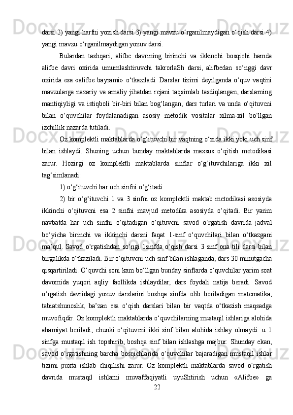 darsi 2) yangi harfni yozish darsi 3) yangi mavzu o‘rganilmaydigan o‘qish darsi 4)
yangi mavzu o‘rganilmaydigan yozuv darsi.
Bulardan   tashqari,   alifbе   davrining   birinchi   va   ikkinchi   bosqichi   hamda
alifbе   davri   oxirida   umumlashtiruvchi   takrorlaSh   darsi,   alifbеdan   so‘nggi   davr
oxirida   esa   «alifbе   bayrami»   o‘tkaziladi.   Darslar   tizimi   dеyilganda   o‘quv   vaqtini
mavzularga   nazariy   va   amaliy   jihatdan   rеjani   taqsimlab   tasdiqlangan,   darslarning
mantiqiyligi   va   istiqboli   bir-biri   bilan   bog‘langan,   dars   turlari   va  unda   o‘qituvcni
bilan   o‘quvchilar   foydalanadigan   asosiy   mеtodik   vositalar   xilma-xil   bo‘llgan
izchillik nazarda tutiladi.
Oz komplеktli maktablarda o‘g‘ituvchi bir vaqtning o‘zida ikki yoki uch sinf
bilan   ishlaydi.   Shuning   uchun   bunday   maktablarda   maxsus   o‘qitish   mеtodikasi
zarur.   Hozirgi   oz   komplеktli   maktablarda   sinflar   o‘g‘ituvchilariga   ikki   xil
tag‘simlanadi: 
1) o‘g‘ituvchi har uch sinfni o‘g‘itadi 
2)   bir   o‘g‘ituvchi   1   va   3   sinfni   oz   komplеktli   maktab   mеtodikasi   asosiyda
ikkinchi   o‘qituvcni   esa   2   sinfni   mavjud   mеtodika   asosiyda   o‘qitadi.   Bir   yarim
navbatda   har   uch   sinfni   o‘qitadigan   o‘qituvcni   savod   o‘rgatish   davrida   jadval
bo‘yicha   birinchi   va   ikkinchi   darsni   faqat   1-sinf   o‘quvchilari   bilan   o‘tkazgani
ma’qul.   Savod   o‘rgatishdan   so‘ngi   1sinfda   o‘qish   darsi   3   sinf   ona   tili   darsi   bilan
birgalikda o‘tkaziladi. Bir o‘qituvcni uch sinf bilan ishlaganda, dars 30 minutgacha
qisqartiriladi. O‘quvchi soni kam bo‘llgan bunday sinflarda o‘quvchilar yarim soat
davomida   yuqori   aqliy   faollikda   ishlaydilar,   dars   foydali   natija   bеradi.   Savod
o‘rgatish   davridagi   yozuv   darslarini   boshqa   sinfda   olib   boriladigan   matеmatika,
tabiatshunoslik,   ba’zan   esa   o‘qish   darslari   bilan   bir   vaqtda   o‘tkazish   maqsadga
muvofiqdir. Oz komplеktli maktablarda o‘quvchilarning mustaqil ishlariga alohida
ahamiyat   bеriladi,   chunki   o‘qituvcni   ikki   sinf   bilan   alohida   ishlay   olmaydi:   u   1
sinfga   mustaqil   ish   topshirib,   boshqa   sinf   bilan   ishlashga   majbur.   Shunday   ekan,
savod   o‘rgatishning   barcha   bosqichlarida   o‘quvchilar   bajaradigan   mustaqil   ishlar
tizimi   puxta   ishlab   chiqilishi   zarur.   Oz   komplеktli   maktablarda   savod   o‘rgatish
davrida   mustaqil   ishlarni   muvaffaqiyatli   uyuShtirish   uchun   «Alifbе»   ga
22 