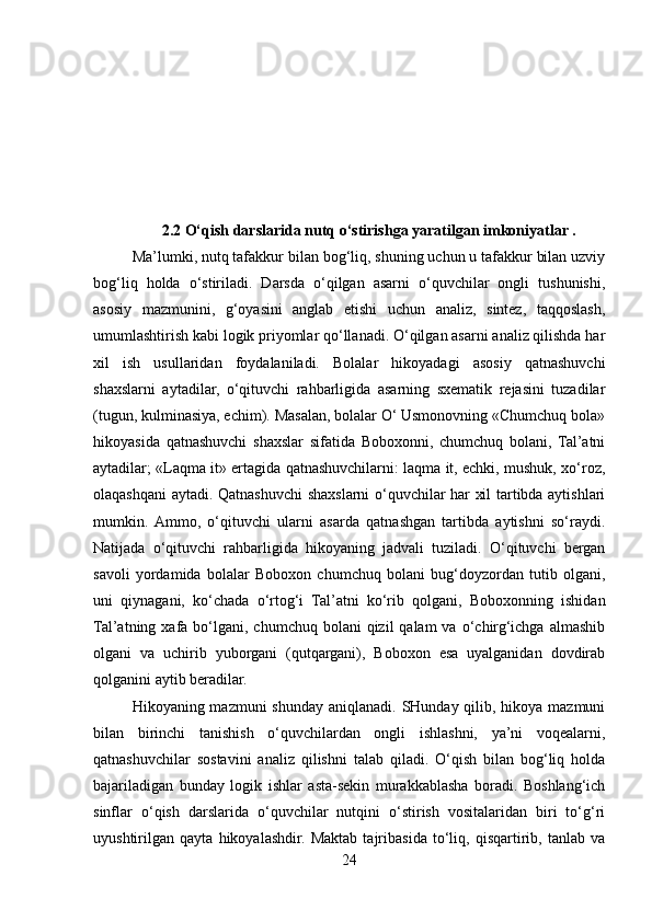 2.2 O‘qish darslarida nutq o‘stirishga yaratilgan imkoniyatlar .
Ma’lumki, nutq tafakkur bilan bog‘liq, shuning uchun u tafakkur bilan uzviy
bog‘liq   holda   o‘stiriladi.   Darsda   o‘qilgan   asarni   o‘quvchilar   ongli   tushunishi,
asosiy   mazmunini,   g‘oyasini   anglab   etishi   uchun   analiz,   sintez,   taqqoslash,
umumlashtirish kabi logik priyomlar qo‘llanadi. O‘qilgan asarni analiz qilishda har
xil   ish   usullaridan   foydalaniladi.   Bolalar   hikoyadagi   asosiy   qatnashuvchi
shaxslarni   aytadilar,   o‘qituvchi   rahbarligida   asarning   sxematik   rejasini   tuzadilar
(tugun, kulminasiya, echim). Masalan, bolalar O‘ Usmonovning «Chumchuq bola»
hikoyasida   qatnashuvchi   shaxslar   sifatida   Boboxonni,   chumchuq   bolani,   Tal’atni
aytadilar; «Laqma it» ertagida qatnashuvchilarni: laqma it, echki, mushuk, xo‘roz,
olaqashqani aytadi. Qatnashuvchi shaxslarni o‘quvchilar har xil tartibda aytishlari
mumkin.  Ammo,   o‘qituvchi   ularni   asarda   qatnashgan   tartibda   aytishni   so‘raydi.
Natijada   o‘qituvchi   rahbarligida   hikoyaning   jadvali   tuziladi.   O‘qituvchi   bergan
savoli   yordamida   bolalar   Boboxon   chumchuq   bolani   bug‘doyzordan   tutib   olgani,
uni   qiynagani,   ko‘chada   o‘rtog‘i   Tal’atni   ko‘rib   qolgani,   Boboxonning   ishidan
Tal’atning  xafa  bo‘lgani, chumchuq  bolani  qizil   qalam  va  o‘chirg‘ichga  almashib
olgani   va   uchirib   yuborgani   (qutqargani),   Boboxon   esa   uyalganidan   dovdirab
qolganini aytib beradilar. 
Hikoyaning mazmuni  shunday aniqlanadi. SHunday qilib, hikoya mazmuni
bilan   birinchi   tanishish   o‘quvchilardan   ongli   ishlashni,   ya’ni   voqealarni,
qatnashuvchilar   sostavini   analiz   qilishni   talab   qiladi.   O‘qish   bilan   bog‘liq   holda
bajariladigan   bunday   logik   ishlar   asta-sekin   murakkablasha   boradi.   Boshlang‘ich
sinflar   o‘qish   darslarida   o‘quvchilar   nutqini   o‘stirish   vositalaridan   biri   to‘g‘ri
uyushtirilgan   qayta   hikoyalashdir.   Maktab   tajribasida   to‘liq,   qisqartirib,   tanlab   va
24 