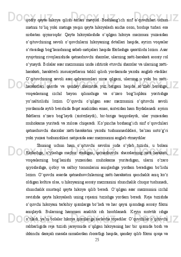 ijodiy   qayta   hikoya   qilish   turlari   mavjud.   Boshlang‘ich   sinf   o‘quvchilari   uchun
matnni   to‘liq  yoki   matnga   yaqin   qayta  hikoyalash   ancha   oson,   boshqa   turlari   esa
nisbatan   qiyinroqdir.   Qayta   hikoyalashda   o‘qilgan   hikoya   mazmuni   yuzasidan
o‘qituvchining   savoli   o‘quvchilarni   hikoyaning   detallari   haqida,   ayrim   voqealar
o‘rtasidagi bog‘lanishning sabab-natijalari haqida fikrlashga qaratilishi lozim. Asar
syujetining rivojlanishida qatnashuvchi shaxslar, ularning xatti-harakati asosiy rol
o‘ynaydi. Bolalar asar mazmunini unda ishtirok etuvchi shaxslar va ularning xatti-
harakati,   harakterli   xususiyatlarini   tahlil   qilish   yordamida   yaxshi   anglab   etadilar.
O‘qituvchining   savoli   asar   qahramonlari   nima   qilgani,   ularning   u   yoki   bu   xatti-
harakatlari   qaerda   va   qanday   sharoitda   yuz   bergani   haqida   so‘zlab   berishga,
voqealarning   izchil   bayon   qilinishiga   va   o‘zaro   bog‘liqlikni   yoritishga
yo‘naltirilishi   lozim.   O‘quvchi   o‘qilgan   asar   mazmunini   o‘qituvchi   savoli
yordamida aytib berishida faqat analizdan emas, sintezdan ham foydalanadi: ayrim
faktlarni   o‘zaro   bog‘laydi   (sintezlaydi),   bir-biriga   taqqoslaydi,   ular   yuzasidan
muhokama yuritadi  va  xulosa  chiqaradi.  Ko‘pincha  boshang‘ich  sinf  o‘quvchilari
qatnashuvchi   shaxslar   xatti-harakatini   yaxshi   tushunmasliklari,   ba’zan   noto‘g‘ri
yoki yuzasi tushunishlari natijasida asar mazmunini anglab etmaydilar. 
Shuning   uchun   ham   o‘qituvchi   savolni   juda   o‘ylab   tuzishi,   u   bolani
fikrlashga,   o‘ylashga   majbur   etadigan,   qatnashuvchi   shaxslarning   xatti-harakati,
voqealarning   bog‘lanishi   yuzasidan   muhokama   yuritadigan,   ularni   o‘zaro
qiyoslashga,   ijobiy   va   salbiy   tomonlarini   aniqlashga   yordam   beradigan   bo‘lishi
lozim.   O‘quvchi   asarda   qatnashuvchilarning   xatti-harakatini   qanchalik   aniq   ko‘z
oldigan keltira olsa, u hikoyaning asosiy mazmunini shunchalik chuqur tushunadi,
shunchalik   mustaqil   qayta   hikoya   qilib   beradi.   O‘qilgan   asar   mazmunini   izchil
ravishda   qayta   hikoyalash   uning   rejasini   tuzishga   yordam   beradi.   Reja   tuzishda
o‘quvchi   hikoyani   tarkibiy   qismlarga   bo‘ladi   va   har   qaysi   qismdagi   asosiy   fikrni
aniqlaydi.   Bularning   hammasi   analitik   ish   hisoblanadi.   Keyin   sintetik   ishga
o‘tiladi, ya’ni bolalar hikoya qismlariga sarlavha topadilar. O‘quvchilar o‘qituvchi
rahbarligida   reja   tuzish   jarayonida   o‘qilgan   hikoyaning   har   bir   qismida   bosh   va
ikkinchi darajali masala nimalardan iboratligi haqida, qanday qilib fikrni qisqa va
25 