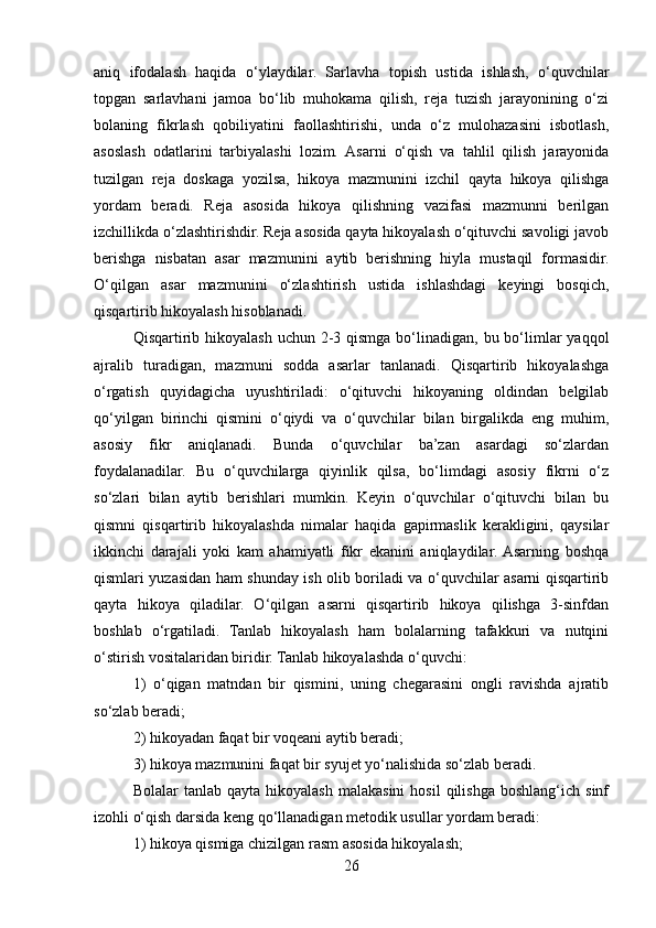 aniq   ifodalash   haqida   o‘ylaydilar.   Sarlavha   topish   ustida   ishlash,   o‘quvchilar
topgan   sarlavhani   jamoa   bo‘lib   muhokama   qilish,   reja   tuzish   jarayonining   o‘zi
bolaning   fikrlash   qobiliyatini   faollashtirishi,   unda   o‘z   mulohazasini   isbotlash,
asoslash   odatlarini   tarbiyalashi   lozim.   Asarni   o‘qish   va   tahlil   qilish   jarayonida
tuzilgan   reja   doskaga   yozilsa,   hikoya   mazmunini   izchil   qayta   hikoya   qilishga
yordam   beradi.   Reja   asosida   hikoya   qilishning   vazifasi   mazmunni   berilgan
izchillikda o‘zlashtirishdir. Reja asosida qayta hikoyalash o‘qituvchi savoligi javob
berishga   nisbatan   asar   mazmunini   aytib   berishning   hiyla   mustaqil   formasidir.
O‘qilgan   asar   mazmunini   o‘zlashtirish   ustida   ishlashdagi   keyingi   bosqich,
qisqartirib hikoyalash hisoblanadi. 
Qisqartirib hikoyalash uchun 2-3 qismga bo‘linadigan, bu bo‘limlar  yaqqol
ajralib   turadigan,   mazmuni   sodda   asarlar   tanlanadi.   Qisqartirib   hikoyalashga
o‘rgatish   quyidagicha   uyushtiriladi:   o‘qituvchi   hikoyaning   oldindan   belgilab
qo‘yilgan   birinchi   qismini   o‘qiydi   va   o‘quvchilar   bilan   birgalikda   eng   muhim,
asosiy   fikr   aniqlanadi.   Bunda   o‘quvchilar   ba’zan   asardagi   so‘zlardan
foydalanadilar.   Bu   o‘quvchilarga   qiyinlik   qilsa,   bo‘limdagi   asosiy   fikrni   o‘z
so‘zlari   bilan   aytib   berishlari   mumkin.   Keyin   o‘quvchilar   o‘qituvchi   bilan   bu
qismni   qisqartirib   hikoyalashda   nimalar   haqida   gapirmaslik   kerakligini,   qaysilar
ikkinchi   darajali   yoki   kam   ahamiyatli   fikr   ekanini   aniqlaydilar.  Asarning   boshqa
qismlari yuzasidan ham shunday ish olib boriladi va o‘quvchilar asarni qisqartirib
qayta   hikoya   qiladilar.   O‘qilgan   asarni   qisqartirib   hikoya   qilishga   3-sinfdan
boshlab   o‘rgatiladi.   Tanlab   hikoyalash   ham   bolalarning   tafakkuri   va   nutqini
o‘stirish vositalaridan biridir. Tanlab hikoyalashda o‘quvchi:
1)   o‘qigan   matndan   bir   qismini,   uning   chegarasini   ongli   ravishda   ajratib
so‘zlab beradi;
2) hikoyadan faqat bir voqeani aytib beradi;
3) hikoya mazmunini faqat bir syujet yo‘nalishida so‘zlab beradi.
Bolalar   tanlab  qayta  hikoyalash  malakasini   hosil  qilishga  boshlang‘ich  sinf
izohli o‘qish darsida keng qo‘llanadigan metodik usullar yordam beradi:
1) hikoya qismiga chizilgan rasm asosida hikoyalash;
26 