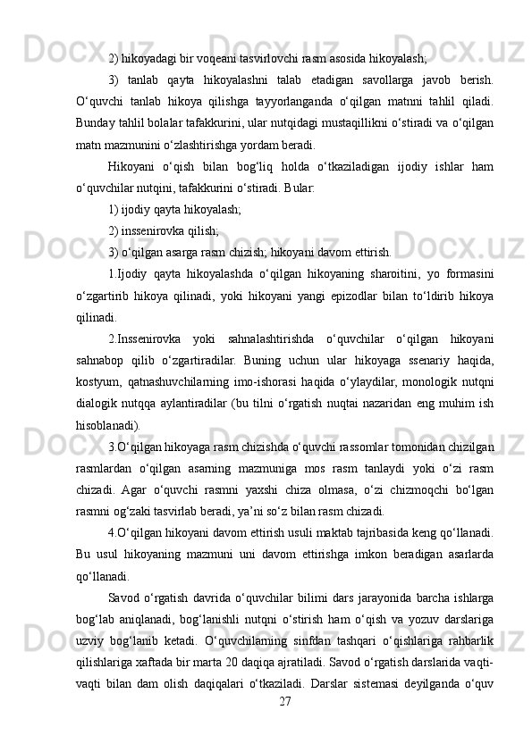 2) hikoyadagi bir voqeani tasvirlovchi rasm asosida hikoyalash;
3)   tanlab   qayta   hikoyalashni   talab   etadigan   savollarga   javob   berish.
O‘quvchi   tanlab   hikoya   qilishga   tayyorlanganda   o‘qilgan   matnni   tahlil   qiladi.
Bunday tahlil bolalar tafakkurini, ular nutqidagi mustaqillikni o‘stiradi va o‘qilgan
matn mazmunini o‘zlashtirishga yordam beradi.
Hikoyani   o‘qish   bilan   bog‘liq   holda   o‘tkaziladigan   ijodiy   ishlar   ham
o‘quvchilar nutqini, tafakkurini o‘stiradi. Bular:
1) ijodiy qayta hikoyalash;
2) inssenirovka qilish;
3) o‘qilgan asarga rasm chizish; hikoyani davom ettirish.
1.Ijodiy   qayta   hikoyalashda   o‘qilgan   hikoyaning   sharoitini,   yo   formasini
o‘zgartirib   hikoya   qilinadi,   yoki   hikoyani   yangi   epizodlar   bilan   to‘ldirib   hikoya
qilinadi.
2.Inssenirovka   yoki   sahnalashtirishda   o‘quvchilar   o‘qilgan   hikoyani
sahnabop   qilib   o‘zgartiradilar.   Buning   uchun   ular   hikoyaga   ssenariy   haqida,
kostyum,   qatnashuvchilarning   imo-ishorasi   haqida   o‘ylaydilar,   monologik   nutqni
dialogik   nutqqa   aylantiradilar   (bu   tilni   o‘rgatish   nuqtai   nazaridan   eng   muhim   ish
hisoblanadi).
3.O‘qilgan hikoyaga rasm chizishda o‘quvchi rassomlar tomonidan chizilgan
rasmlardan   o‘qilgan   asarning   mazmuniga   mos   rasm   tanlaydi   yoki   o‘zi   rasm
chizadi.   Agar   o‘quvchi   rasmni   yaxshi   chiza   olmasa,   o‘zi   chizmoqchi   bo‘lgan
rasmni og‘zaki tasvirlab beradi, ya’ni so‘z bilan rasm chizadi.
4.O‘qilgan hikoyani davom ettirish usuli maktab tajribasida keng qo‘llanadi.
Bu   usul   hikoyaning   mazmuni   uni   davom   ettirishga   imkon   beradigan   asarlarda
qo‘llanadi.
Savod   o‘rgatish   davrida   o‘quvchilar   bilimi   dars   jarayonida   barcha   ishlarga
bog‘lab   aniqlanadi,   bog‘lanishli   nutqni   o‘stirish   ham   o‘qish   va   yozuv   darslariga
uzviy   bog‘lanib   kеtadi.   O‘quvchilarning   sinfdan   tashqari   o‘qishlariga   rahbarlik
qilishlariga xaftada bir marta 20 daqiqa ajratiladi. Savod o‘rgatish darslarida vaqti-
vaqti   bilan   dam   olish   daqiqalari   o‘tkaziladi.   Darslar   sistеmasi   dеyilganda   o‘quv
27 