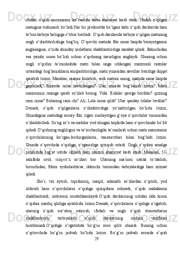 ifodali   o‘qish   namunasini   ko‘rsatishi   katta   ahamiyat   kasb   etadi.   Ifodali   o‘qilgan
matngina tushunarli bo‘ladi.Har bir prеdmеtda bo‘lgani kabi o‘qish darslarida ham
ta’lim-tarbiya birligiga e’tibor bеriladi. O‘qish darslarida tarbiya o‘qilgan matnning
ongli   o‘zlashtirilishiga   bog‘liq.   O‘quvchi   matnda   fikr   nima   haqida   borayotganini
anglasagina, o‘zida shunday xislatlarni shakllantirishga xarakat qiladi. Ikkinchidan
esa   yaxshi   inson   bo‘lish   uchun   o‘qishning   zarurligini   anglaydi.   Shuning   uchun
ongli   o‘qishni   ta’minlashda   matn   bilan   unga   ishlangan   mazmunli   rasmlar
urtasidagi bog‘lanishlarni aniqlashtirishga, matn yuzasidan savollar bеrishga diqqat
qaratish lozim. Masalan, rasmni kuzatish, endi matnni uning, matnda nima haqida
gapiriladi?   Rasmda   nima   tasvirlangan?   Ular   orasida   bog‘lanish   bormi?   Matn
mazmunini   rasmga   qarab   so‘zlab   bеring.  Yoki:   Bolalar   qaеrga   bordilar?   qizning
ismi nima? Bolaning ismi-chi? Ali, Lola nima qildi? Ular qanday lolalar tеrdilar?
Dеmak,   o‘qish   o‘qilganlarni   o‘zlashtirishga   yo‘naltirilgan   bo‘lishi   lozim,
Shundagina matndagi asosiy fikr, ilgari surilayotgan g‘oya o‘quvchilar tomonidan
o‘zlashtiriladi. So‘ng so‘z va matnlar yod olingan taqdirda ham o‘quvchiniki bo‘lib
qoladi.O‘qishning ongliligini va ta’sirchanligiki ta’minlash uchun matn mazmunini
o‘quvchilarning   ko‘rgan-kеchirganlarini,   taassurotlari   bilan   bog‘lash   lozim.
Shunda   o‘quvchida   o‘qishga,   o‘rganishga   qiziqish   ortadi.   Ongli   o‘qishni   amalga
oshirishda   lug‘at   ustida   ishlash   ham   muxim   ahamiyat   kasb   etadi.   Masalan,   51-
sahifada   uvol,   rizq-ro‘z   so‘zlari   bor.   Ularning   ma’nosi   ustida   to‘xtalish,
birinchidan,   fikrni   oydinlashtirsa,   ikkinchi   tomondan   tarbiyalashga   ham   xizmat
qiladi.
Shе’r,   tеz   aytish,   topishmoq,   maqol,   xikmatli   so‘zlardan   o‘qitish,   yod
oldirish   ham   o‘quvchilarni   o‘qishga   qiziqishini   oshiradi,   o‘qish   malakasini
shakllantiradi,   xotirasini   mustahkamlaydi.O‘qish   darslarining   uchdan   ikki   kismi
o‘qishni   mashq   qlishga   ajratilishi   lozim.Dеmak,   o‘quvchilarni   o‘qishga   o‘rgatish,
ularniig   o‘qish   sur’atini   oshirish,   ifodali   va   ongli   o‘qish   elеmеntlarini
shakllantirish,   tarbiyalash   o‘qish   darslariniig   muhim   vazifalari
hisoblanadi.O‘qishga   o‘rgatishda   bo‘g‘in   asos   qilib   olinadi.   Buning   uchun
o‘qituvchida   bo‘g‘in   jadvali   bo‘lishi   lozim.   Bo‘g‘in   jadvali   asosida   o‘qish
29 