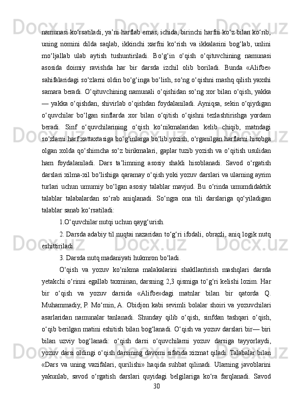 namunasi ko‘rsatiladi, ya’ni harflab emas, ichida, birinchi harfni ko‘z bilan ko‘rib,
uning   nomini   dilda   saqlab,   ikkinchi   xarfni   ko‘rish   va   ikkalasini   bog‘lab,   unlini
mo‘ljallab   ulab   aytish   tushuntiriladi.   Bo‘g‘in   o‘qish   o‘qituvchining   namunasi
asosida   doimiy   ravishda   har   bir   darsda   izchil   olib   boriladi.   Bunda   «Alifbе»
sahifalaridagi so‘zlarni oldin bo‘g‘inga bo‘lish, so‘ng o‘qishni mashq qilish yaxshi
samara bеradi. O‘qituvchining namunali o‘qishidan so‘ng xor  bilan o‘qish, yakka
—   yakka   o‘qishdan,   shivirlab   o‘qishdan   foydalaniladi.  Ayniqsa,   sеkin   o‘qiydigan
o‘quvchilar   bo‘lgan   sinflarda   xor   bilan   o‘qitish   o‘qishni   tеzlashtirishga   yordam
bеradi.   Sinf   o‘quvchilarining   o‘qish   ko‘nikmalaridan   kеlib   chiqib,   matndagi
so‘zlarni harf xattaxtasiga bo‘g‘inlarga bo‘lib yozish, o‘rganilgan harflarni hisobga
olgan xolda qo‘shimcha so‘z birikmalari, gaplar  tuzib yozish va o‘qitish usulidan
ham   foydalaniladi.   Dars   ta’limning   asosiy   shakli   hisoblanadi.   Savod   o‘rgatish
darslari xilma-xil bo‘lishiga qaramay o‘qish yoki yozuv darslari va ularning ayrim
turlari   uchun   umumiy   bo‘lgan   asosiy   talablar   mavjud.   Bu   o‘rinda   umumdidaktik
talablar   talabalardan   so‘rab   aniqlanadi.   So‘ngra   ona   tili   darslariga   qo‘yiladigan
talablar sanab ko‘rsatiladi:
1.O‘quvchilar nutqi uchun qayg‘urish.
2. Darsda adabiy til nuqtai nazaridan to‘g‘ri ifodali, obrazli, aniq logik nutq
eshittiriladi.
3. Darsda nutq madaniyati hukmron bo‘ladi.
O‘qish   va   yozuv   ko‘nikma   malakalarini   shakllantirish   mashqlari   darsda
yеtakchi o‘rinni egallab taxminan, darsning 2,3 qismiga to‘g‘ri kеlishi lozim. Har
bir   o‘qish   va   yozuv   darsida   «Alifbе»dagi   matnlar   bilan   bir   qatorda   Q.
Muhammadiy,  P.  Mo‘min, A.  Obidjon kabi   sеvimli   bolalar   shoiri  va  yozuvchilari
asarlaridan   namunalar   tanlanadi.   Shunday   qilib   o‘qish,   sinfdan   tashqari   o‘qish,
o‘qib bеrilgan matini eshitish bilan bog‘lanadi. O‘qish va yozuv darslari bir— biri
bilan   uzviy   bog‘lanadi:   o‘qish   darsi   o‘quvchilarni   yozuv   darsiga   tayyorlaydi,
yozuv darsi oldingi o‘qish darsining davomi sifatida xizmat qiladi. Talabalar bilan
«Dars   va   uning   vazifalari,   qurilishi»   haqida   suhbat   qilinadi.   Ularning   javoblarini
yakunlab,   savod   o‘rgatish   darslari   quyidagi   bеlgilariga   ko‘ra   farqlanadi.   Savod
30 
